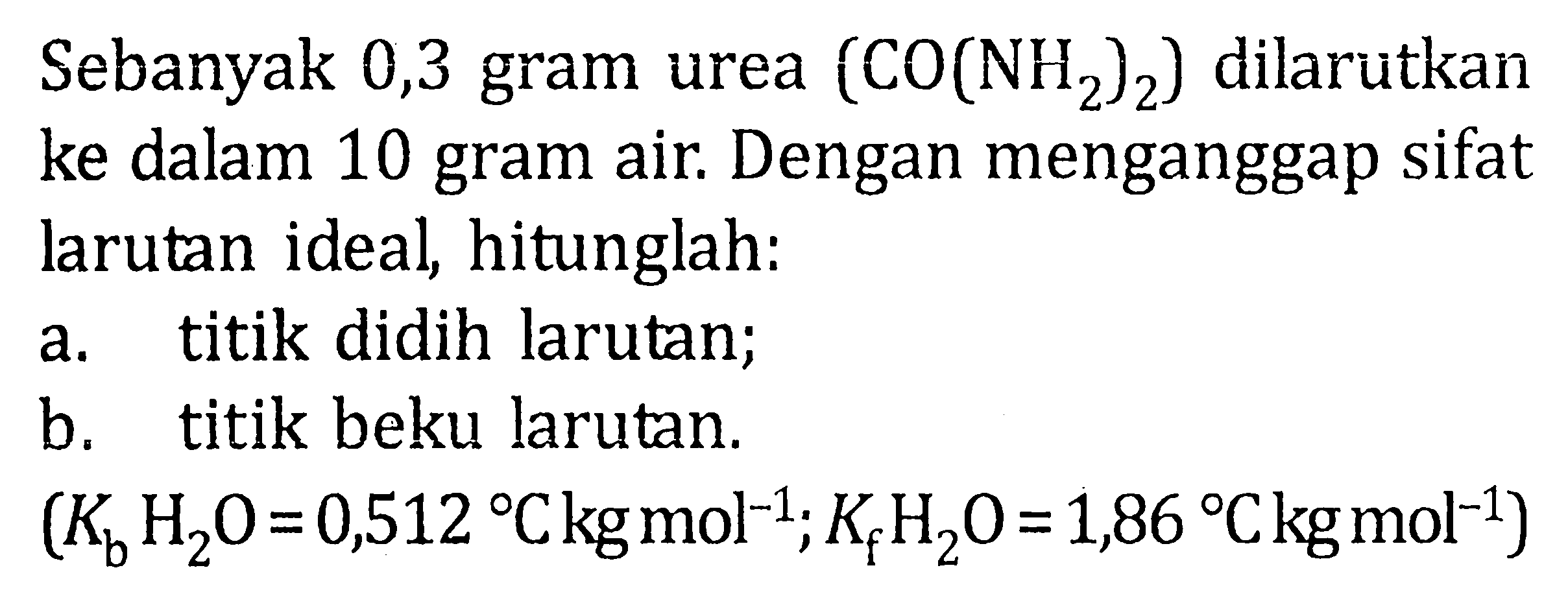 Sebanyak 0,3 gram urea (CO(NH2)2) dilarutkan ke dalam 10 gram air. Dengan menganggap sifat larutan ideal, hitunglah:a. titik didih larutan;b. titik beku larutan.(Kb H2O=0,512 C kg mol^-1 ; Kf H2O=1,86 C kg mol^-1)