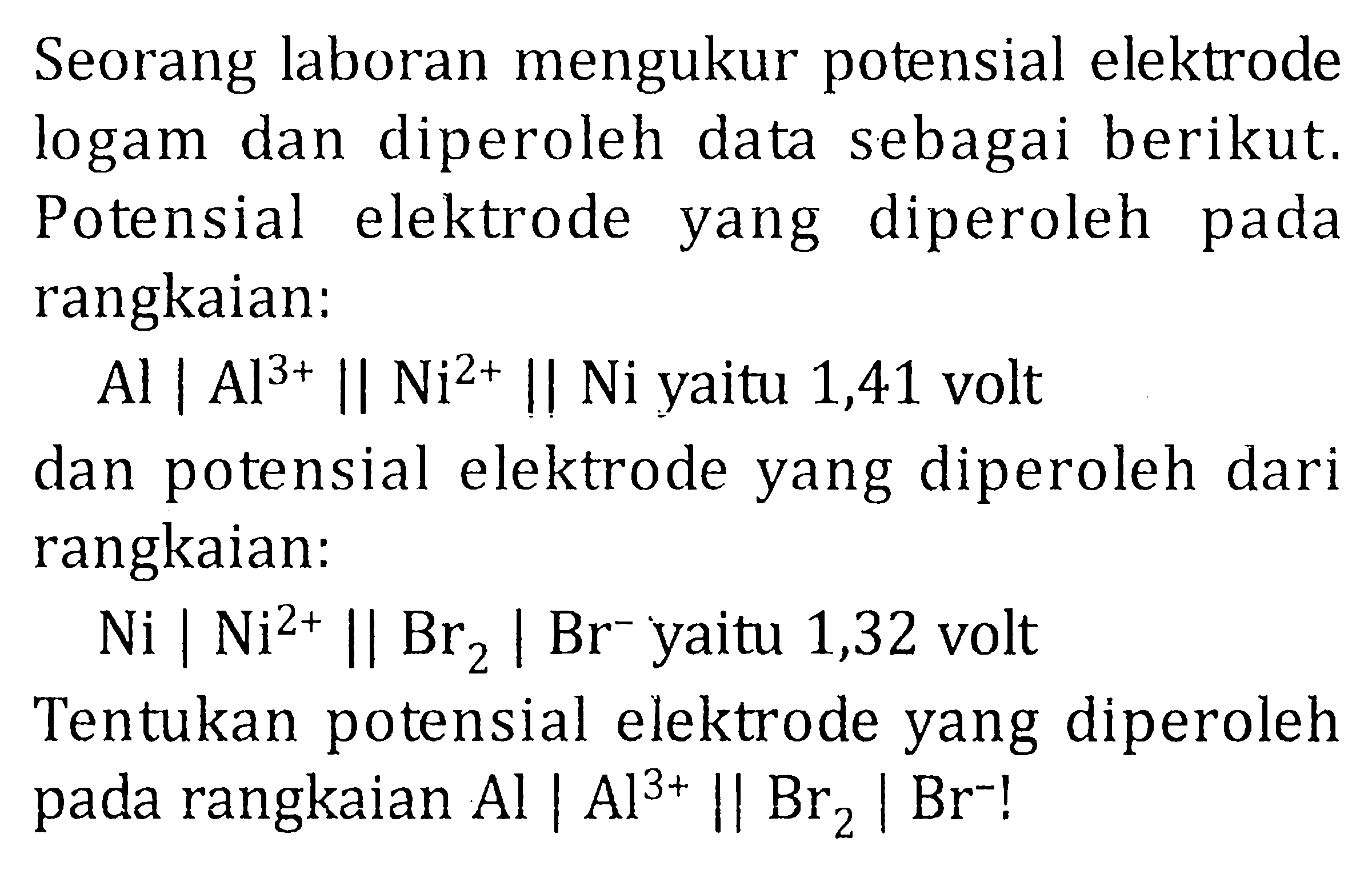 Seorang laboran mengukur potensial elektrode logam dan diperoleh data sebagai berikut. Potensial elektrode yang diperoleh pada rangkaian: Al | Al^(3+) || Ni2+ || Ni yaitu 1,41 volt dan potensial elektrode yang diperoleh dari rangkaian: Ni | Ni^(2+) || Br2 | Br^- yaitu 1,32 volt Tentukan potensial elektrode yang diperoleh pada rangkaian Al | Al^(3+) || Br2 | Br^-!