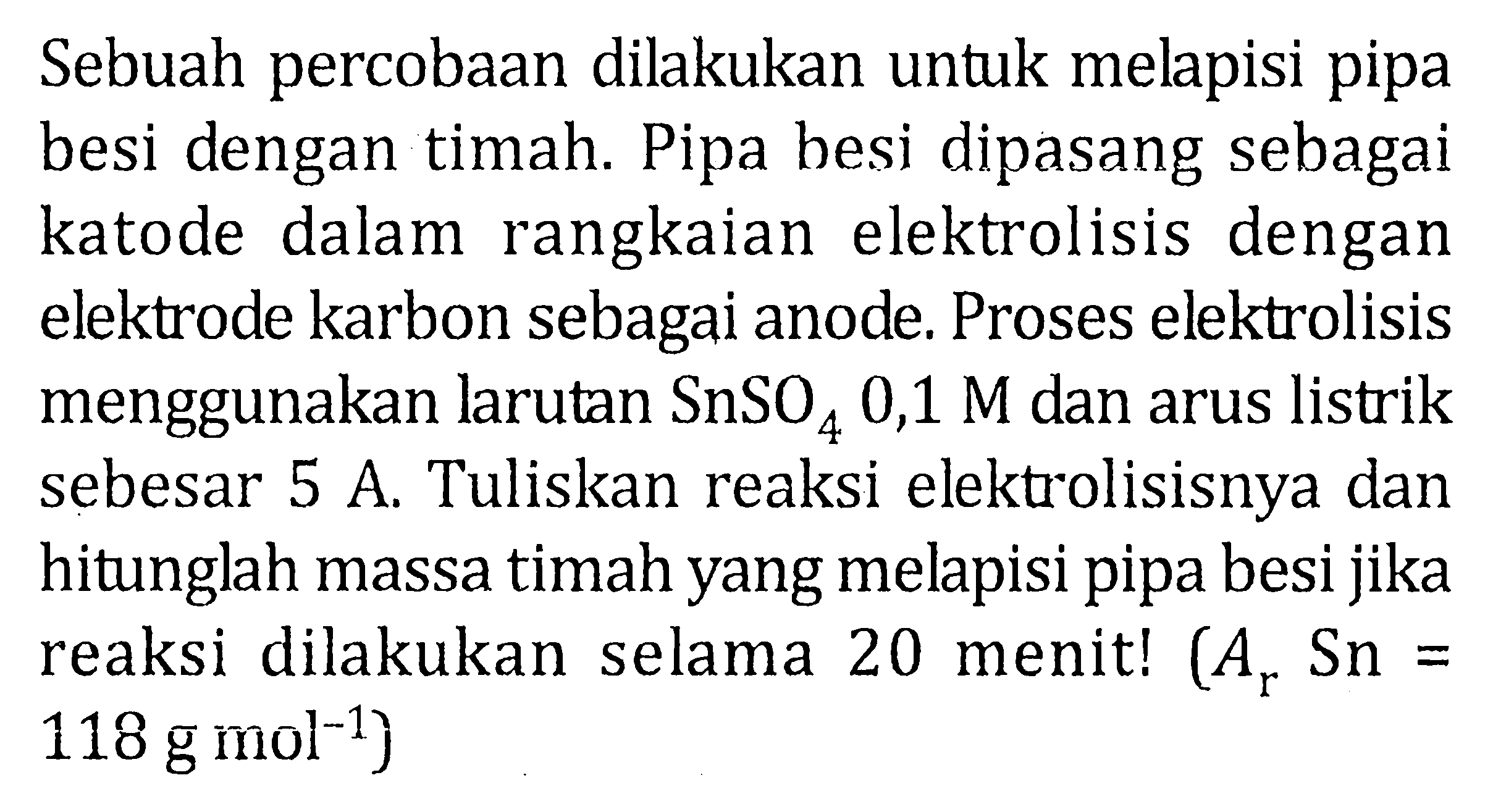 Sebuah percobaan dilakukan untuk melapisi pipa besi dengan timah. Pipa besi dipasang sebagai katode dalam rangkaian elektrolisis dengan elektrode karbon sebagai anode. Proses elektrolisis menggunakan larutan SnSO4 0,1 M dan arus listrik sebesar 5 A. Tuliskan reaksi elektrolisisnya dan hitunglah massa timah yang melapisi pipa besi jika reaksi dilakukan selama 20 menit! (Ar Sn = 118 g mol^(-1))