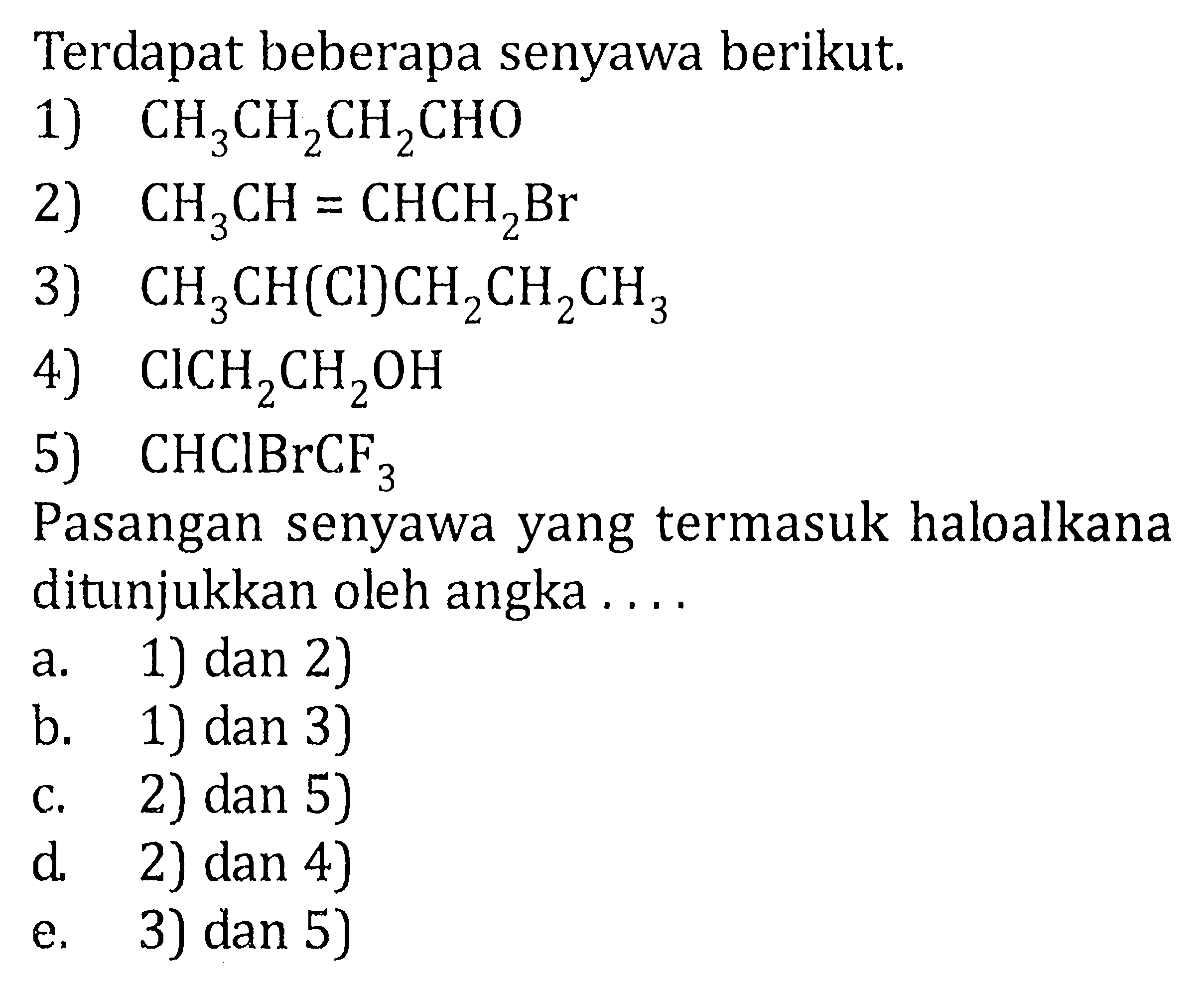 Terdapat beberapa senyawa berikut: 1) CH3CH2CH2CHO 
2) CH3CH=CHCH2Br 3) CH3CH(CI)CH2CH2CH3 
4) CICH2CH2OH 5) CHCIBrCF3 
Pasangan senyawa yang termasuk haloalkana ditunjukkan oleh angka a. 1) dan 2) b. 1) dan 3) c. 2) dan 5) d. 2) dan 4) e. 3) dan 5) 