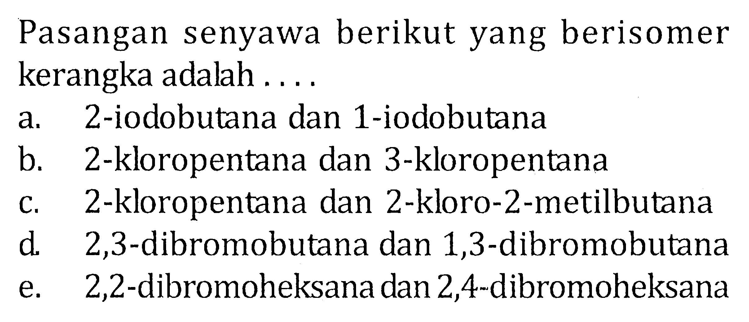 Pasangan senyawa berikut yang berisomer kerangka adalah.... 
a. 2-iodobutana dan 1-iodobutana 
b. 2-kloropentana dan 3-kloropentana 
c. 2-kloropentana dan 2-kloro-2-metilbutana 
d. 2,3-dibromobutana dan 1,3-dibromobutana 
e. 2,2-dibromoheksana dan 2,4-dibromoheksana