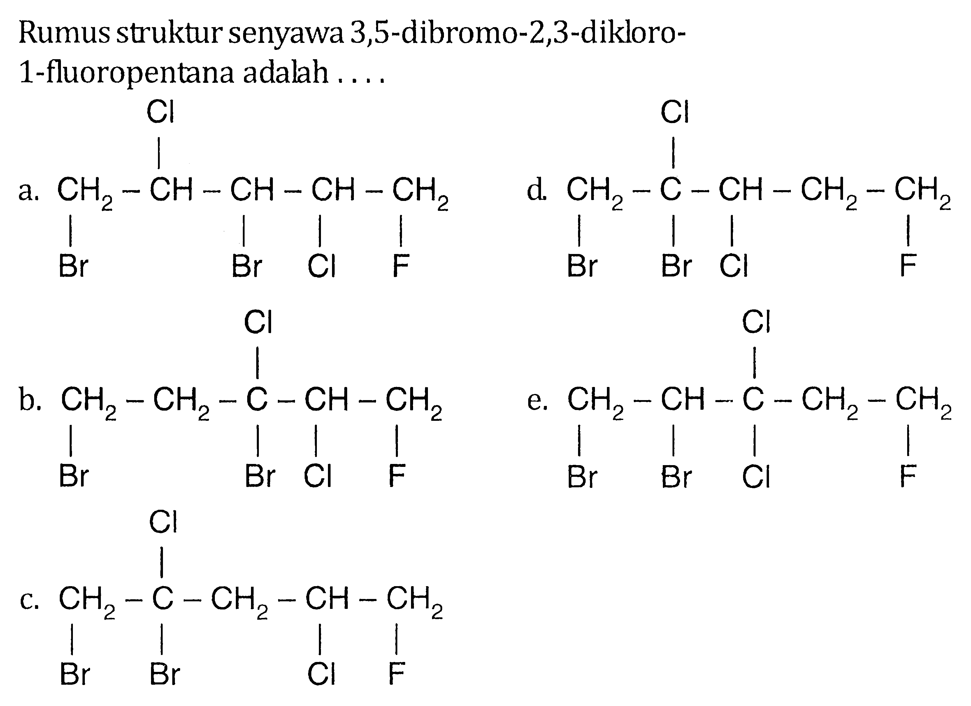 Rumus struktur senyawa 3,5-dibromo-2,3-dikloro- 1-fluoropentana adalah 
a. CH2-CH-CH-CH-CH2 Cl Br Br Cl F 
b. CH2-CH2-C-CH-CH2 Cl Br Br Cl F 
c. CH2-C-CH2-CH-CH2 Cl Br Br Cl F 
d. CH2-C-CH-CH2-CH2 Cl Br Br Cl F 
e. CH2-CH-C-CH2-CH2 Cl Br Br Cl F