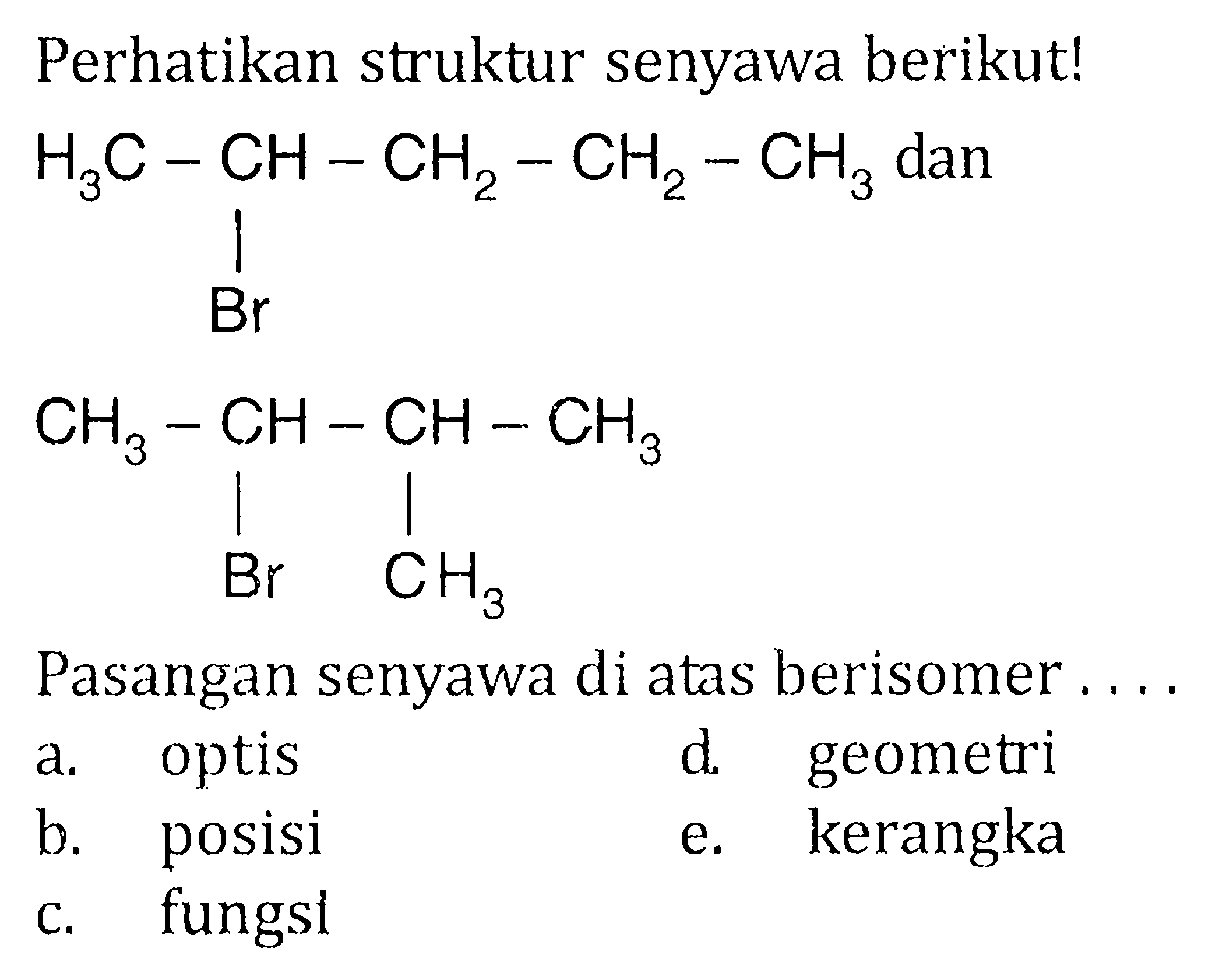 Perhatikan struktur senyawa berikut! H3C - CH - CH2 - CH2 - CH3 Br dan CH3 - CH - CH - CH3 Br CH3 Pasangan senyawa di atas berisomer....