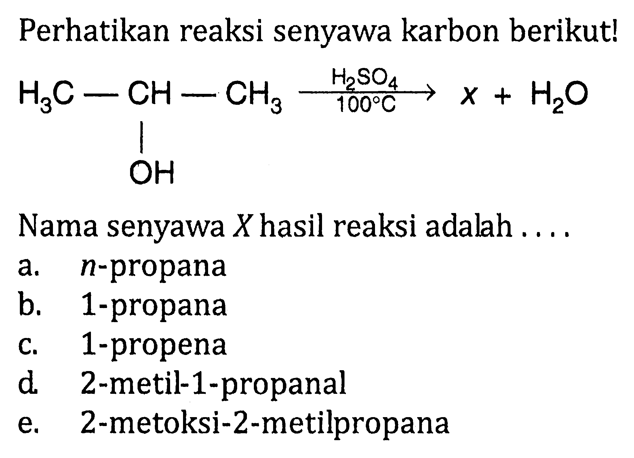 Perhatikan reaksi senyawa karbon berikut! 
H3C-CH-CH3 -> H2SO4 100 C x + H2O OH
Nama senyawa X hasil reaksi adalah 
a. n-propana 
b. 1-propana 
c. 1-propena 
d. 2-metil-1-propanal 
e. 2-metoksi-2-metilpropana