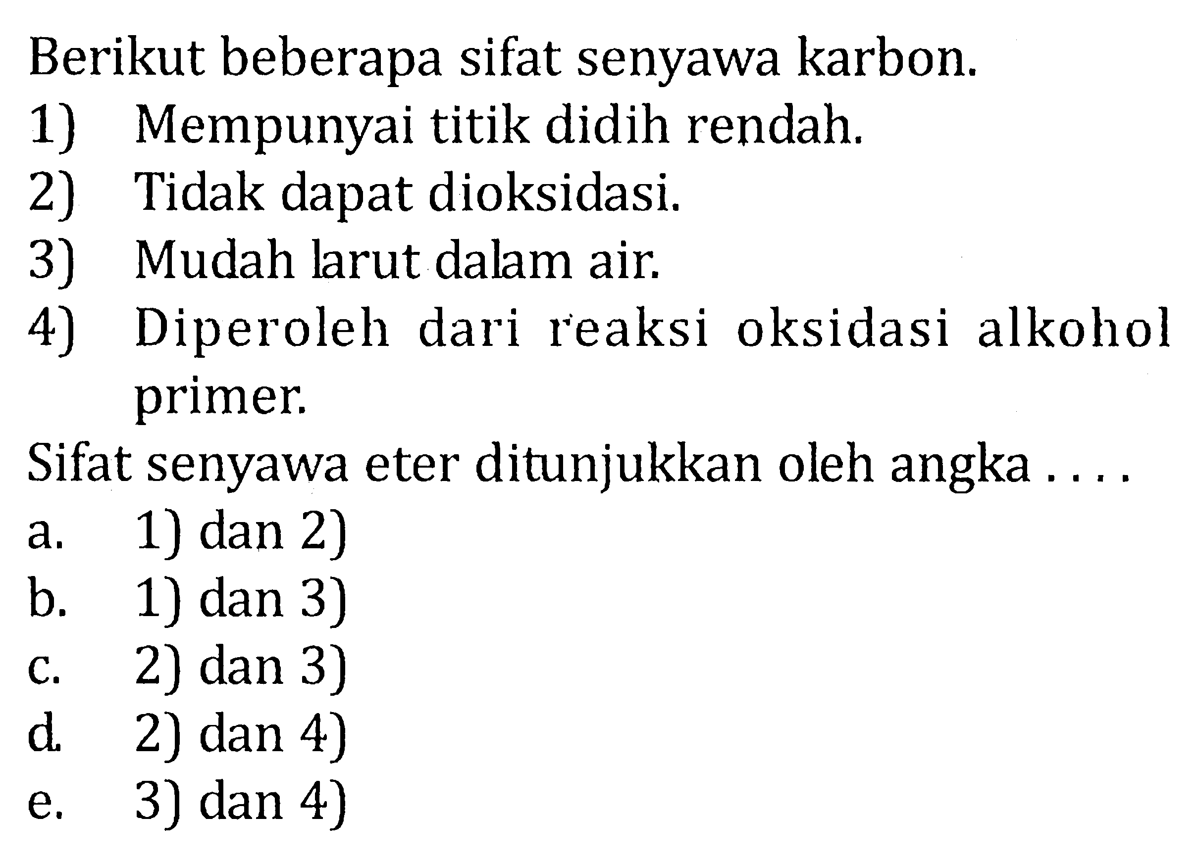 Berikut beberapa sifat senyawa karbon. 
1) Mempunyai titik didih rendah. 
2) Tidak dapat dioksidasi 
3) Mudah larut dalam air. 
4) Diperoleh dari reaksi oksidasi alkohol primer. 
Sifat senyawa eter ditunjukkan oleh angka 
a. 1) dan 2) 
b. 1) dan 3) 
c. 2) dan 3) 
d. 2) dan 4) 
e. 3) dan 4)