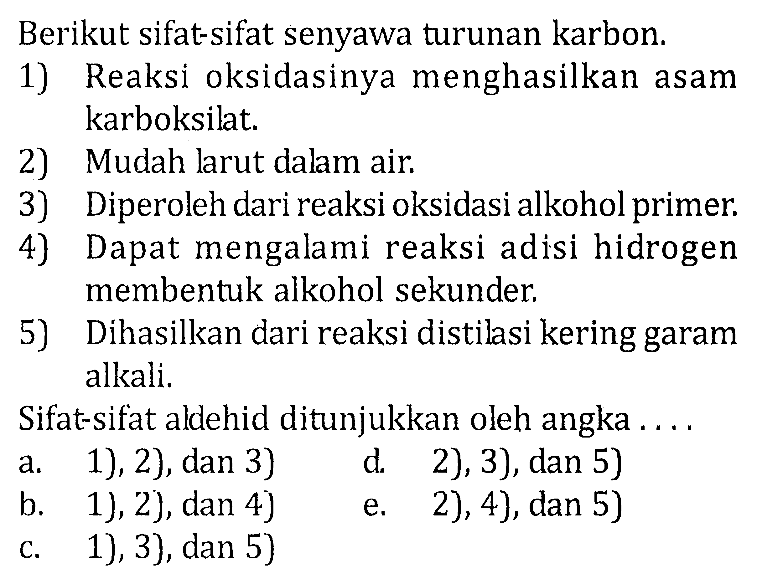 Berikut sifat-sifat senyawa turunan karbon. 
1) Reaksi oksidasinya menghasilkan asam karboksilat. 
2) Mudah larut dalam air. 
3) Diperoleh dari reaksi oksidasi alkohol primer. 
4) Dapat mengalami reaksi adisi hidrogen membentuk alkohol sekunder. 
5) Dihasilkan dari reaksi distilasi kering garam alkali. 
Sifat-sifat aldehid ditunjukkan oleh angka .... 
a. 1), 2), dan 3) d. 2), 3), dan 5) b. 1), 2), dan 4)  e. 2), 4), dan 5) c. 1), 3), dan 5)