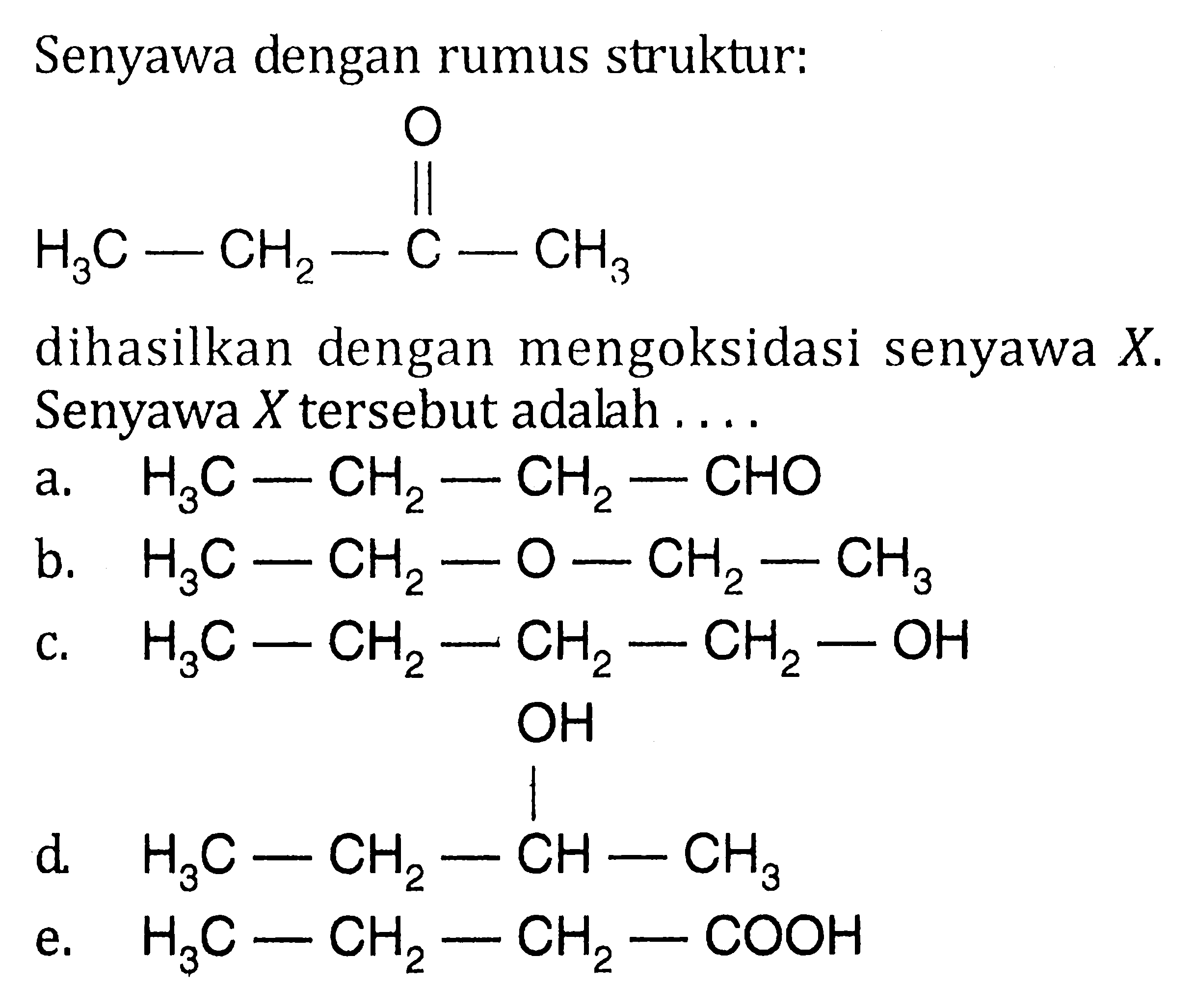 Senyawa dengan rumus struktur:
H3C-CH2-C-CH3 O dihasilkan dengan mengoksidasi senyawa X. Senyawa X tersebut adalah 
a. H3C-CH2-CH2-CHO 
b. H3C-CH2-O-CH2-CH3 
c. H3C-CH2-CH2-CH2-OH 
d. H3C-CH2-CH-CH3 OH 
e. H3C-CH2-CH2-COOH 