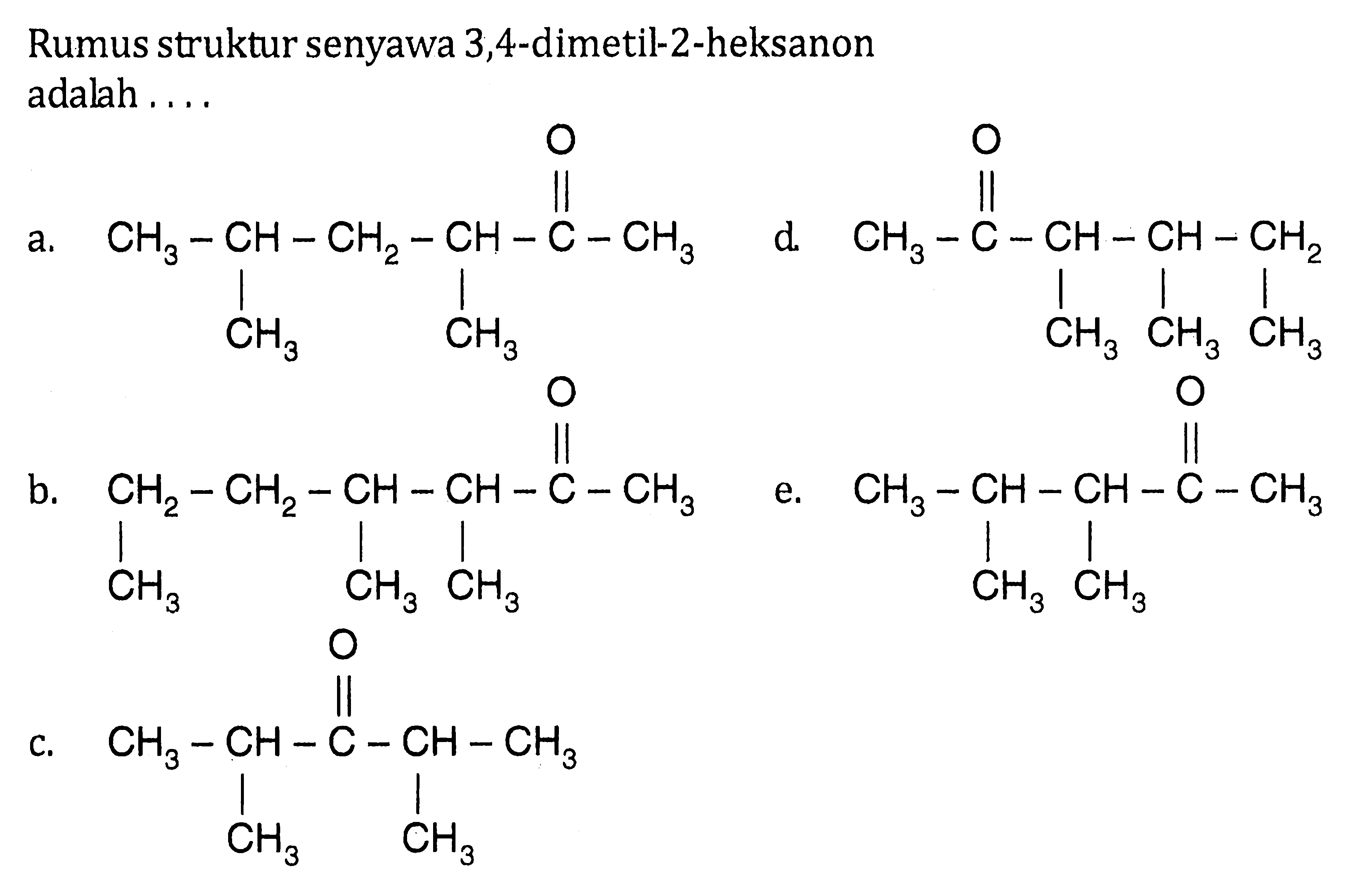 Rumus struktur senyawa 3,4-dimetil-2-heksanon adalah 
a. CH3-CH-CH2-CH-C-CH3 O CH3 CH3 
b. CH2-CH2-CH-CH-C-CH3 O CH3 CH3 CH3 
c. CH3-CH-C-CH-CH3 O CH3 CH3 
d. CH3-C-CH-CH-CH2 O CH3 CH3 CH3 
e. CH3-CH-CH-C-CH3 O CH3 CH3 