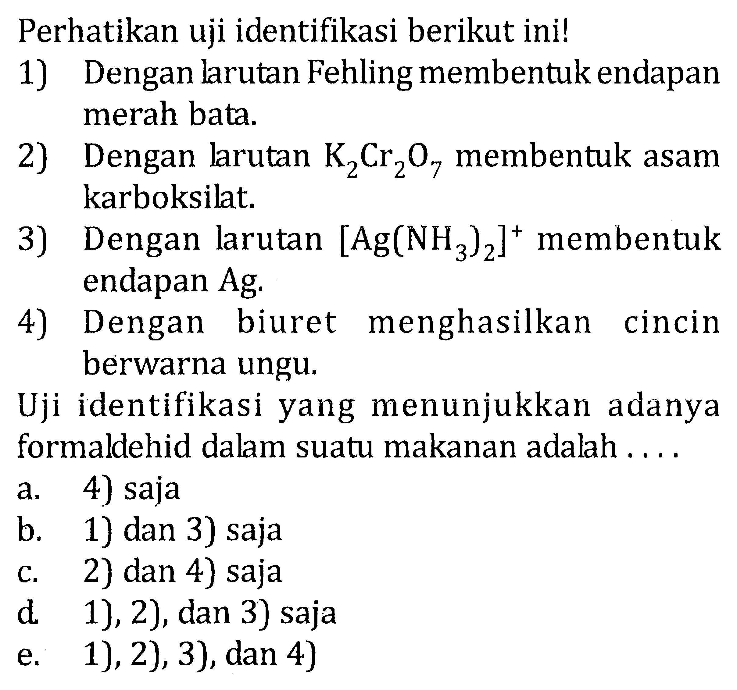 Perhatikan uji identifikasi berikut ini! 
1) Dengan larutan Fehling membentuk endapan merah bata 
2) Dengan larutan K2Cr2O7 membentuk asam karboksilat. 
3) Dengan larutan [Ag(NH3)2]^+ membentuk endapan Ag. 
4) Dengan biuret menghasilkan cincin berwarna ungu. 
Uji identifikasi yang menunjukkan adanya formaldehid dalam suatu makanan adalah.... 
a. 4) saja 
b. 1) dan 3) saja 
c. 2) dan 4) saja 
d. 1), 2), dan 3) saja 
e. 1), 2), 3), dan 4)