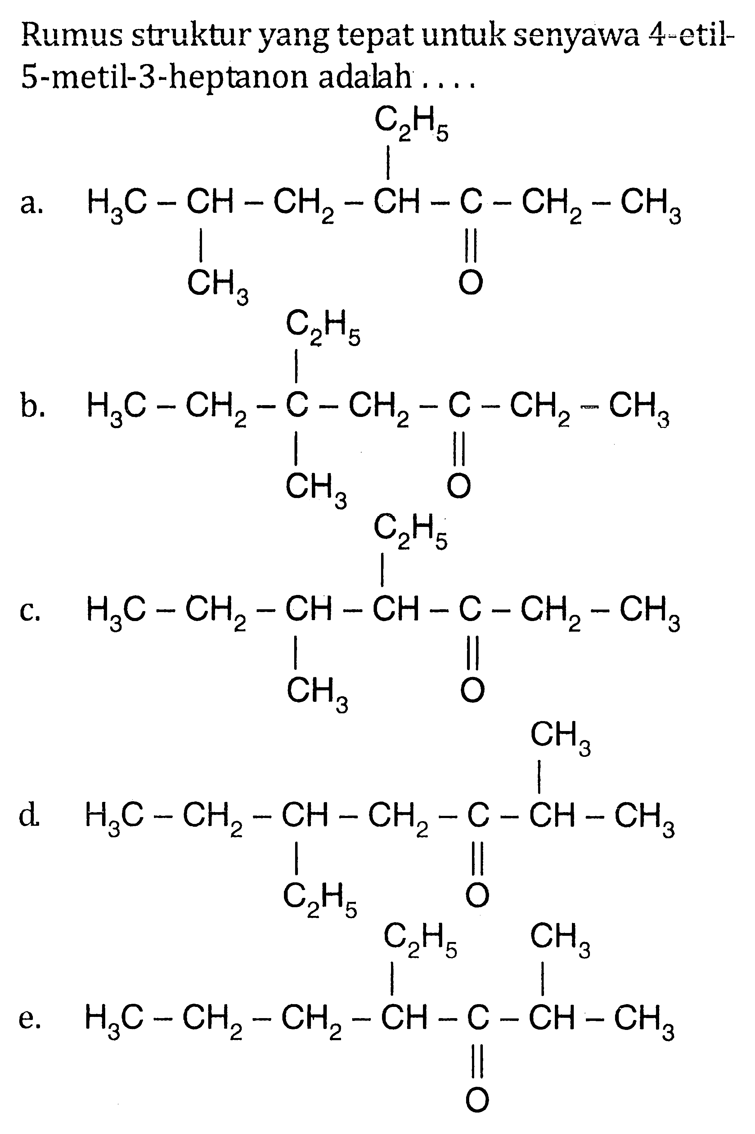 Rumus strukturyang tepat untuk senyawa 4-etil-5-metil-3-heptanon adalah 
a. H3C-CH-CH2-CH-C-CH2-CH3 C2H5 CH3 O 
b. H3C-CH2-C-CH2-C-CH2-CH3 C2H5 CH3 O 
c. H3C-CH2-CH-CH-C-CH2-CH3 C2H5 CH3 O 
d. H3C-CH2-CH-CH2-C-CH-CH3 CH3 C2H5 O 
e. H3C-CH2-CH2-CH-C-CH-CH3 C2H5 CH3 O 