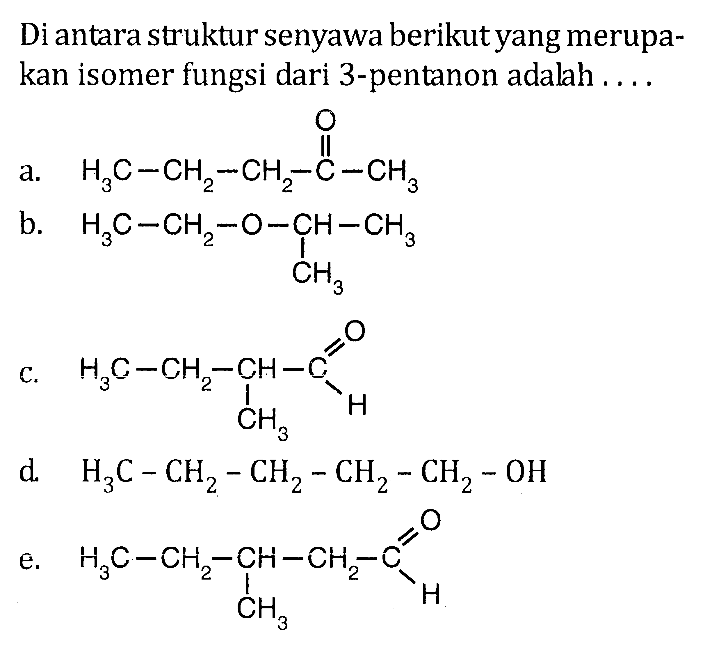 Di antara struktur senyawa berikut yang merupakan isomer fungsi dari 3-pentanon adalah 
a. H3C-CH2-CH2-C-CH3 O 
b. H3C-CH2-O-CH-CH3 CH3 
c. H3C-CH2-CH-C H O CH3 
d. H3C-CH2-CH2-CH2-CH2-OH 
e. H3C-CH2-CH-CH2-C H O CH3