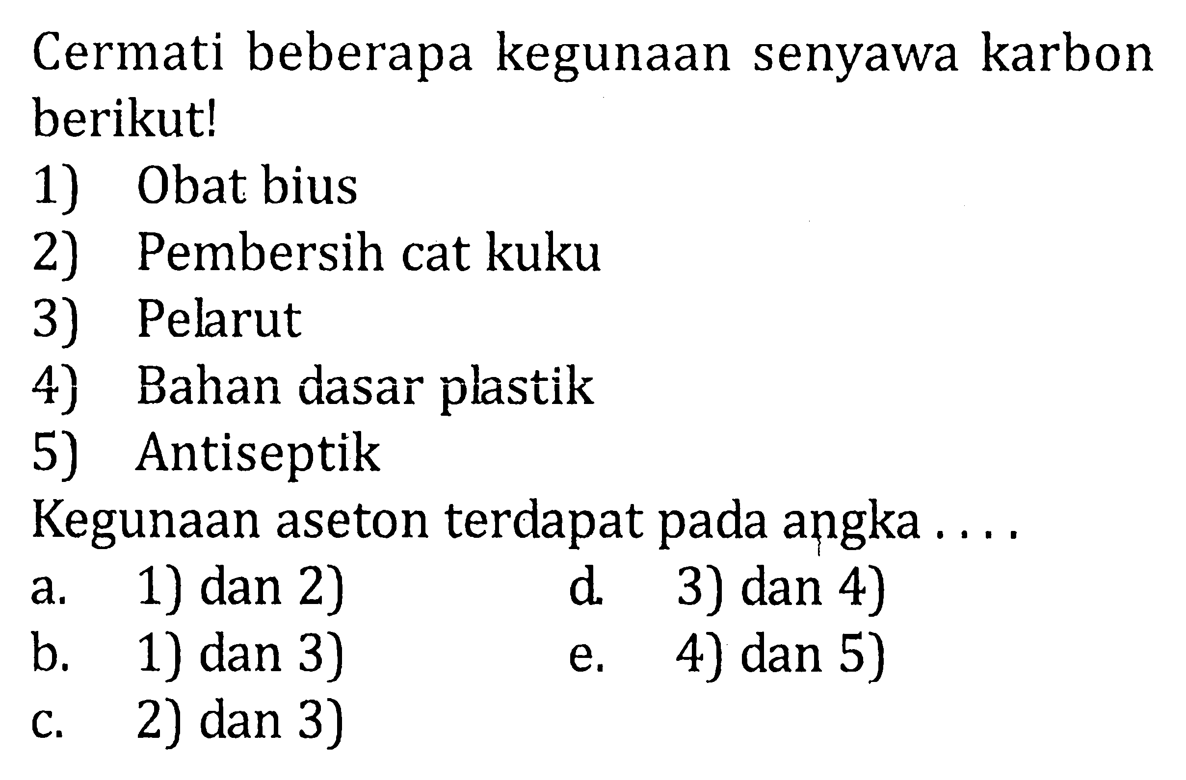 Cermati beberapa kegunaan senyawa karbon berikut! 1) Obat bius 2) Pembersih cat kuku 3) Pelarut 4} Bahan dasar plastik 5) Antiseptik Kegunaan aseton terdapat pada angka a. 1) dan 2) d. 3) dan 4) b. 1) dan 3) e. 4) dan 5) c. 2) dan 3)