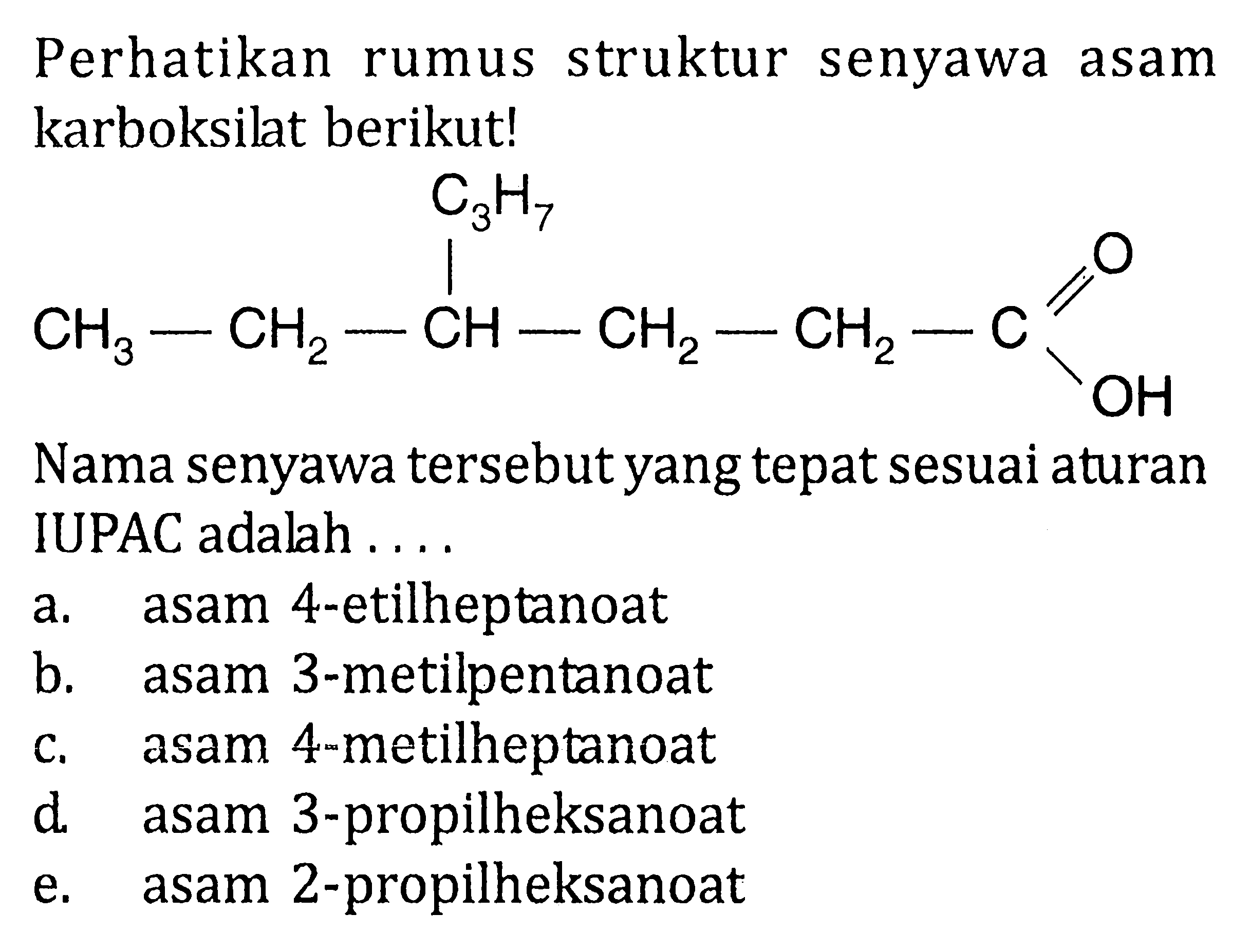 Perhatikan struktur rumus senyawa asam karboksilat berikut! 
CH3-CH2-CH-CH2-CH2-C C3H7 O OH 
Nama senyawa tersebutyang tepat sesuai aturan IUPAC adalah 
a. asam 4-etilheptanoat 
b. asam 3-metilpentanoat 
c. asam 4-metilheptanoat 
d. asam 3-propilheksanoat 
e. asam 2-propilheksanoat