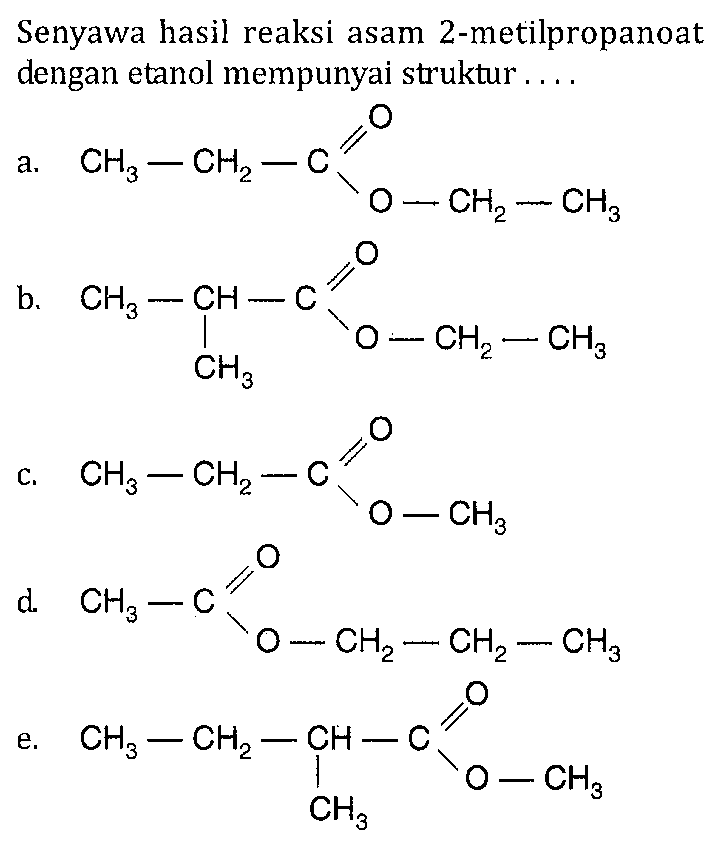 Senyawa hasil reaksi asam 2-metilpropanoat dengan etanol mempunyai struktur 
a. CH3-CH2-C O O-CH2-CH3 
b. CH3-CH-C O-CH2-CH3 CH3 
c.  CH3-CH2-C O O-CH3 
d. CH3-C O O-CH2-CH2-CH3 
e. CH3-CH2-CH-C O O-CH3 CH3 