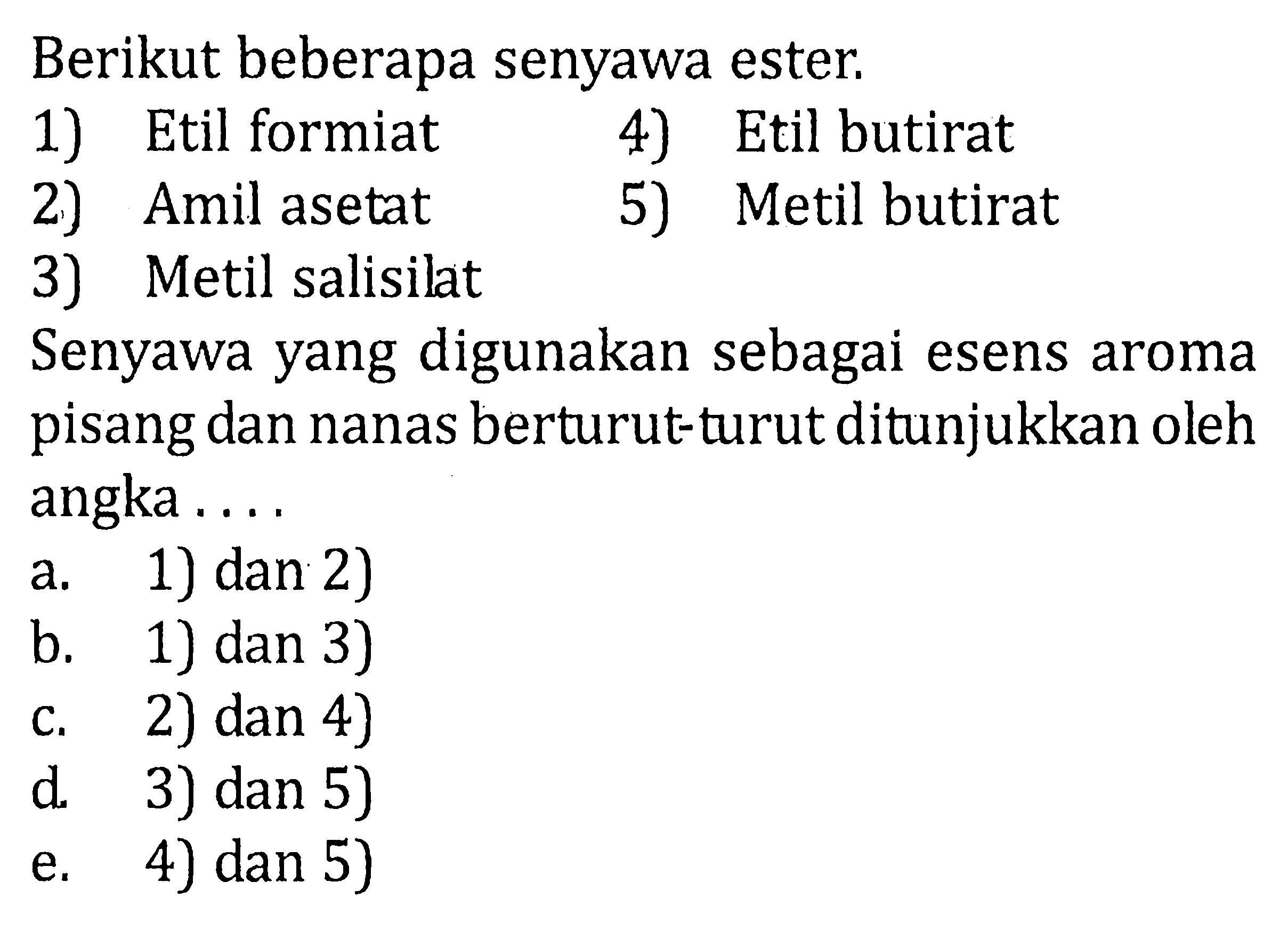 Berikut beberapa senyawa ester. 
1) Etil formiat 4) Etil butirat 
2) Amil asetat 5) Metil butirat 
3) Metil salisilat Senyawa yang digunakan sebagai esens aroma pisang dan nanas berturut-turut ditunjukkan oleh angka .... a. 1) dan 2) b. 1) dan 3) c. 2) dan 4) d. 3) dan 5) e. 4) dan 5) 