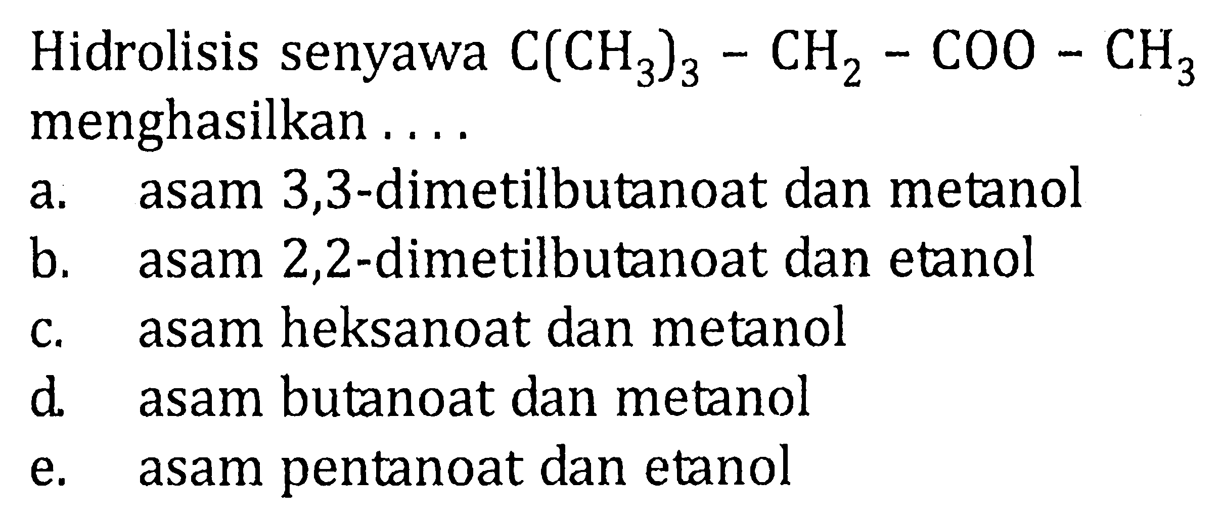 Hidrolisis senyawa C(CH3)3-CH2-COO-CH3 menghasilkan a. asam 3,3-dimetilbutanoat dan metanol b. asam 2,2-dimetilbutanoat dan etanol c. asam heksanoat dan metanol d. asam butanoat dan metanol e. asam pentanoat dan etanol