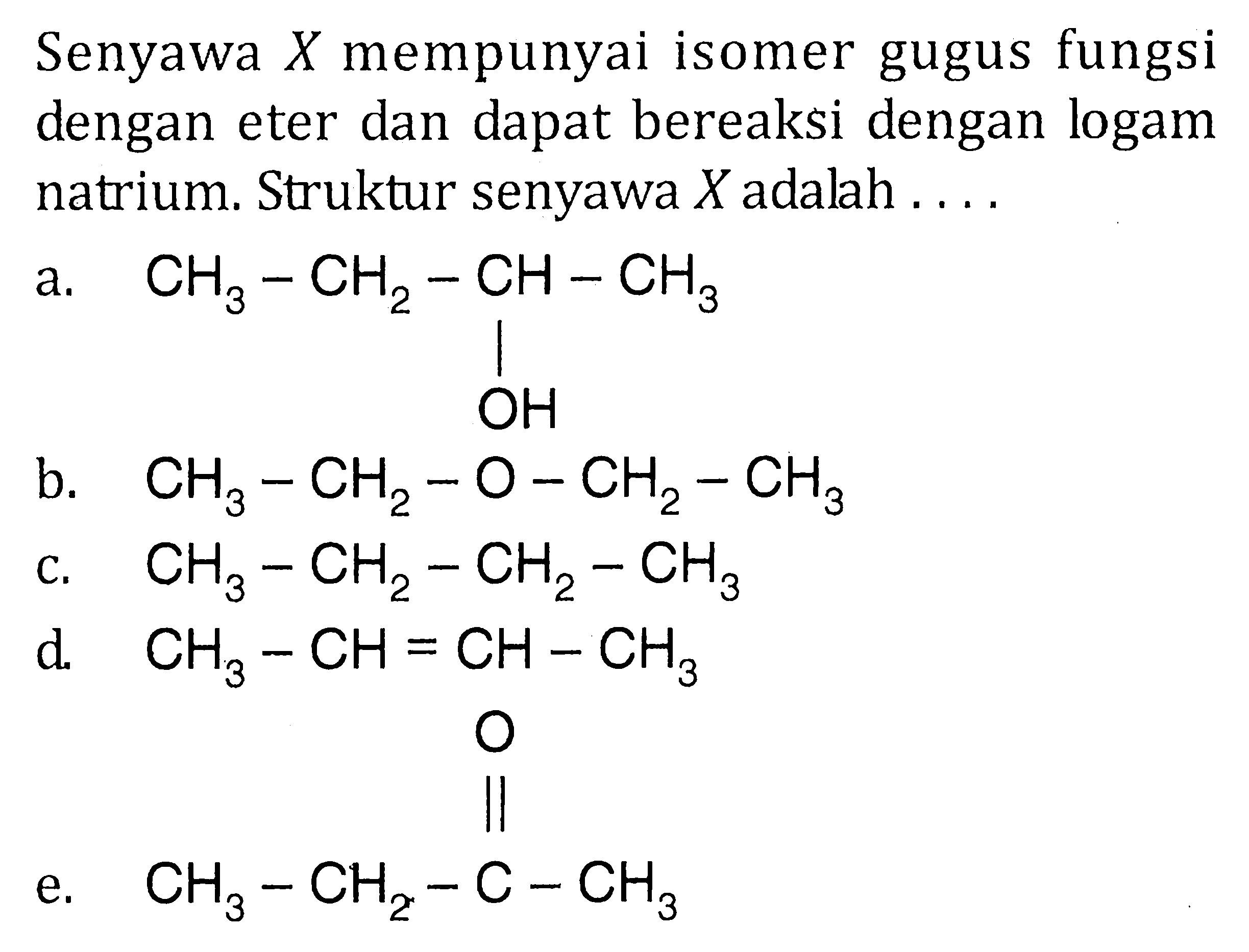 Senyawa X mempunyai isomer gugus fungsi dengan eter dan dapat bereaksi dengan logam natrium. Struktur senyawa X adalah 
a. CH3-CH2-CH-CH3 OH 
b. CH3-CH2-O-CH2-CH3 
c. CH3-CH2-CH2-CH3 
d. CH3-CH=CH-CH3 
e. CH3-CH2-C-CH3 O