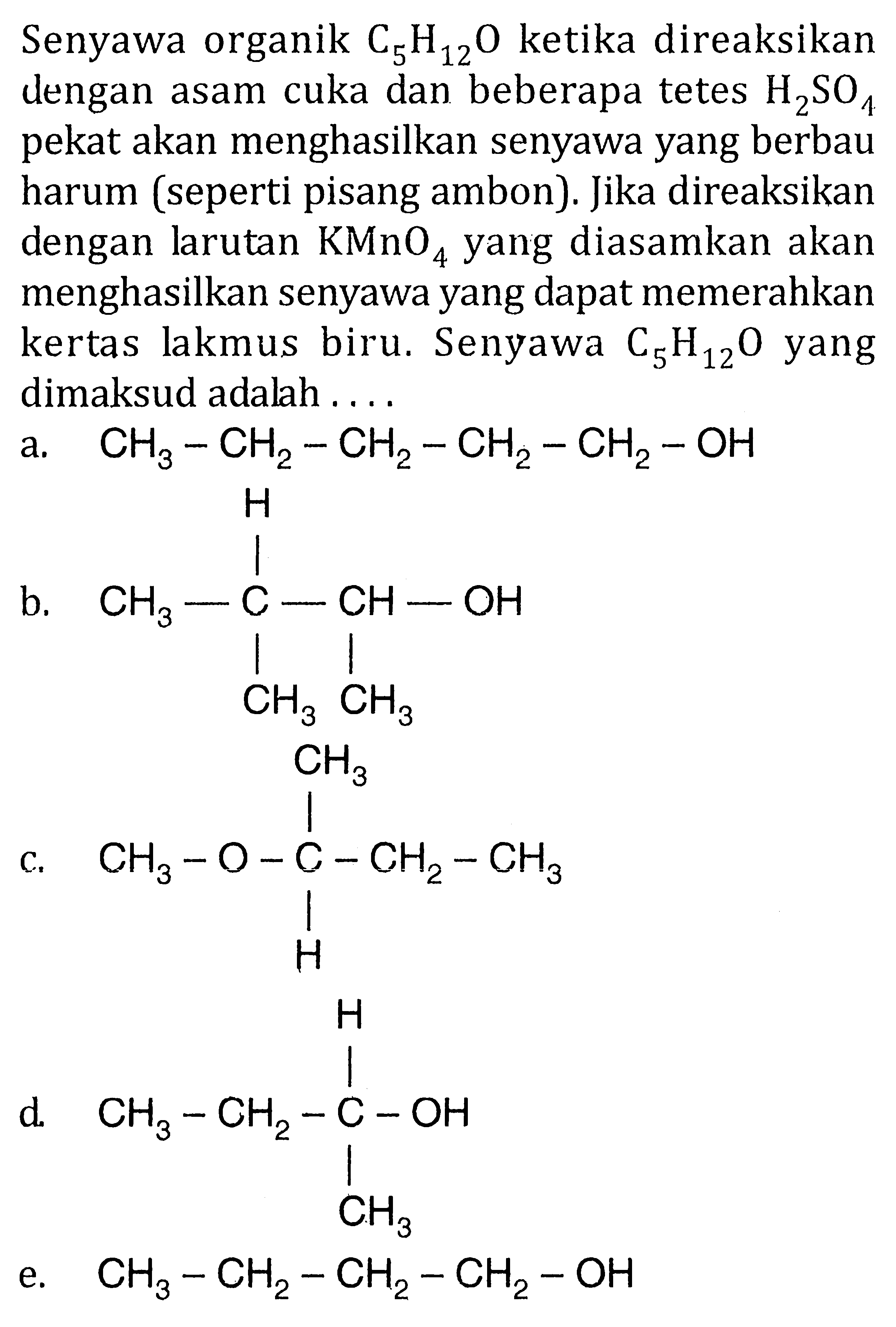 Senyawa organik C5H12O ketika direaksikan dengan asam cuka dan beberapa tetes H2SO4 pekat akan menghasilkan senyawa yang berbau harum (seperti pisang ambon). Jika direaksikan dengan larutan KMnO4 yang diasamkan akan menghasilkan senyawa yang dapat memerahkan kertas lakmus biru. Senyawa C5H12O yang dimaksud adalah 
a. CH3-CH2-CH2-CH2-CH2-OH 
b. CH3-C-CH-OH H CH3 CH3 
c.  CH3-O-C-CH2-CH3 CH3 H 
d. CH3-CH2-C-OH H CH3 
e. CH3-CH2-CH2-CH2-OH