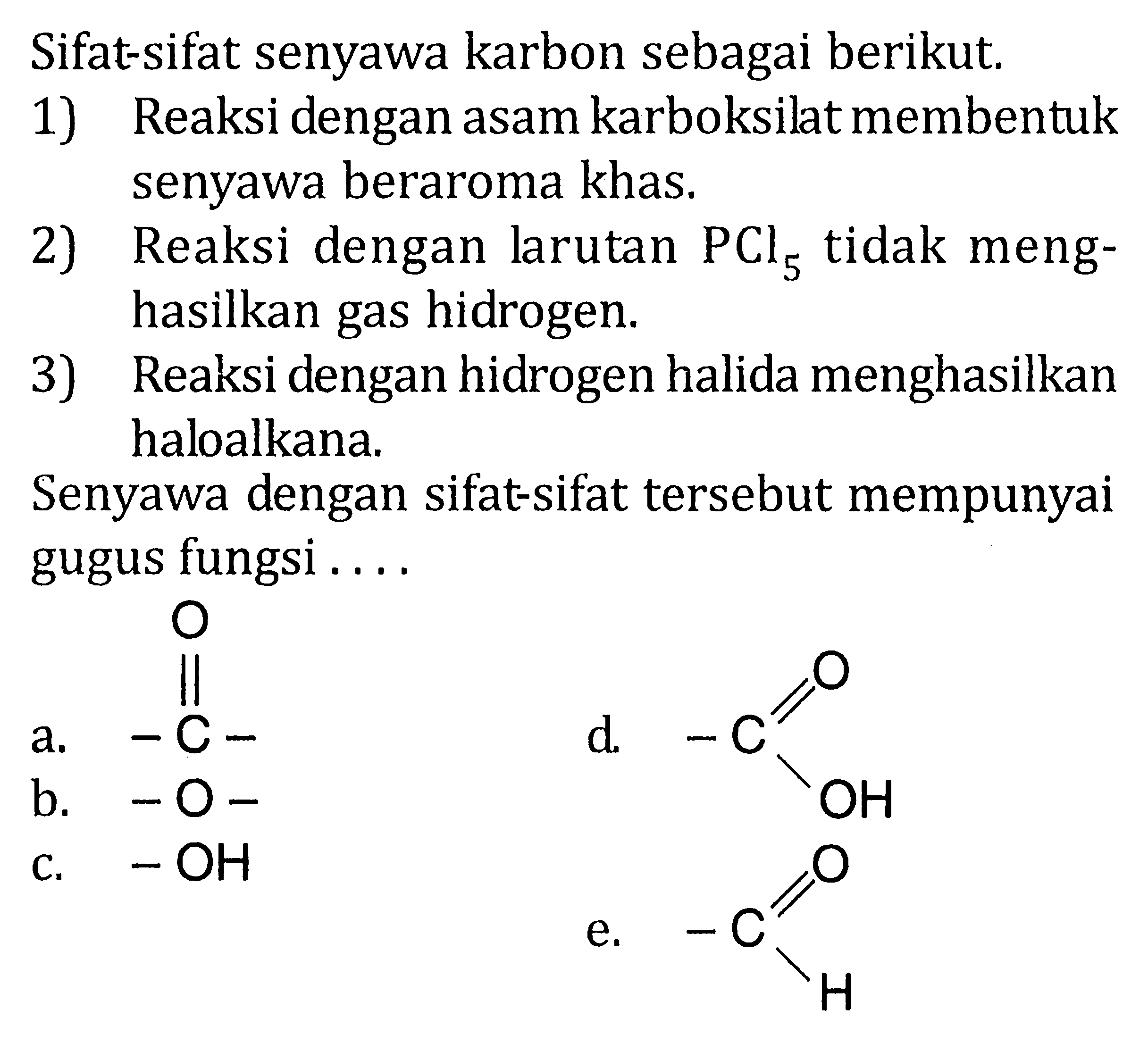 Sifat-sifat senyawa karbon sebagai berikut. 
1) Reaksi dengan asam karboksilat membentuk senyawa beraroma khas. 
2) Reaksi dengan larutan PCl5 tidak menghasilkan gas hidrogen. 
3) Reaksi dengan hidrogen halida menghasilkan haloalkana. 
Senyawa dengan sifat-sifat tersebut mempunyai gugus fungsi 
a. -C- O 
b. -O-
c. -OH 
d. -C OH O
e. -C H O