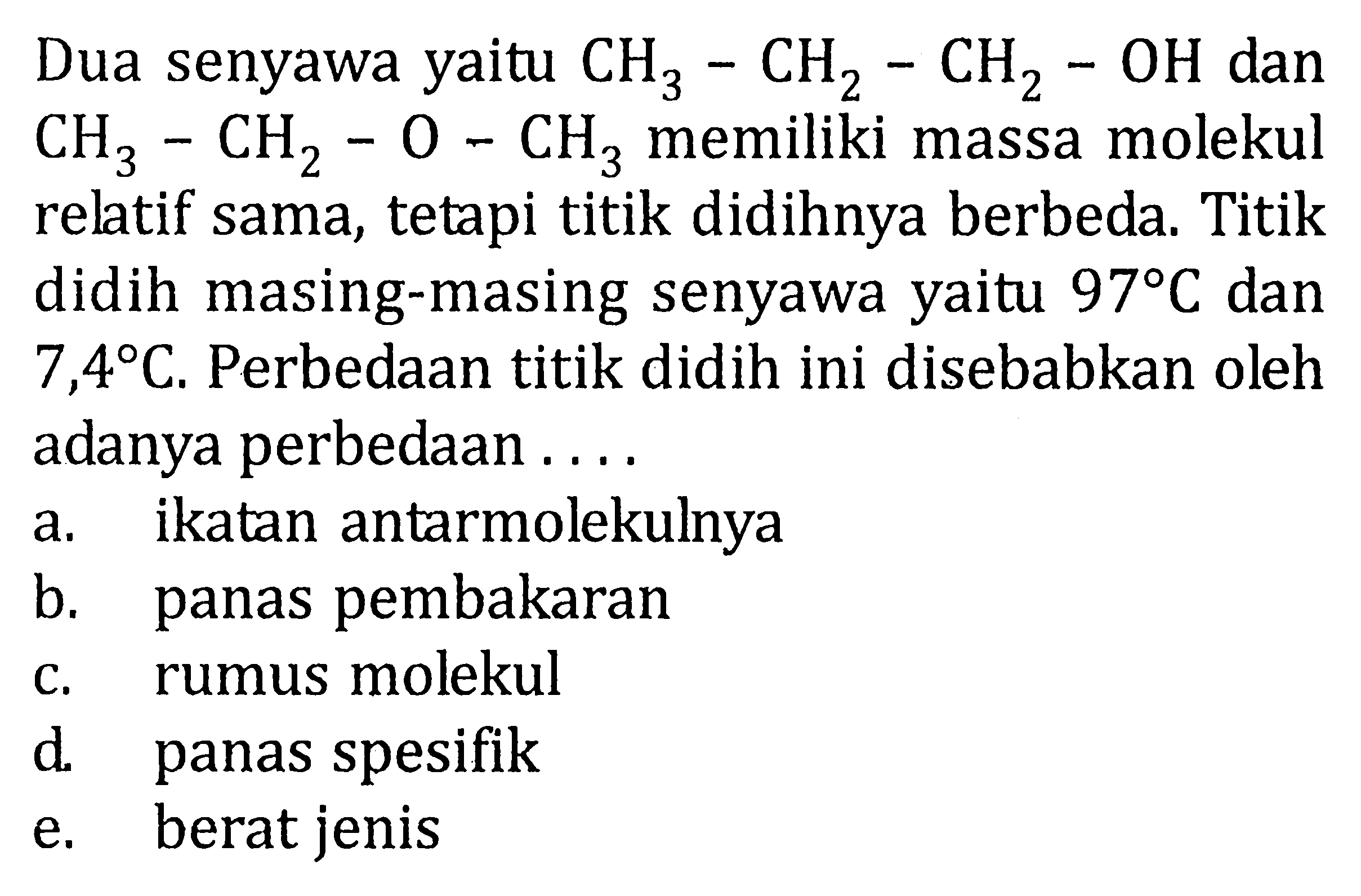 Dua senyawa yaitu CH3-CH2-CH2-OH dan CH3-CH2-O-CH3 memiliki massa molekul relatif sama, tetapi titik didihnya berbeda. Titik didih masing-masing senyawa yaitu 97 C dan 7,4 C. Perbedaan titik didih ini disebabkan oleh adanya perbedaan....
a. ikatan antarmolekulnya
b. panas pembakaran
c. rumus molekul
d. panas spesifik
e. berat jenis