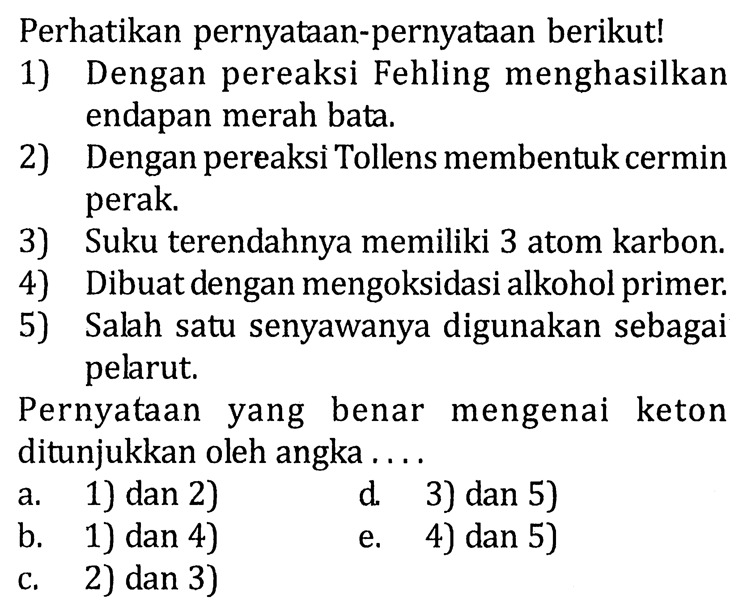 Perhatikan pernyataan-pernyataan berikut! 1) Dengan pereaksi Fehling menghasilkan endapan merah bata. 2) Dengan pereaksi Tollens membentuk cermin perak. 3) Suku terendahnya memiliki 3 atom karbon. 4) Dibuat dengan mengoksidasi alkohol primer. 5) Salah satu senyawanya digunakan sebagai pelarut. Pernyataan benar mengenai keton yang ditunjukkan oleh angka a. 1) dan 2) d. 3) dan 5) b. 1) dan 4) e. 4) dan 5) c. 2) dan 3)