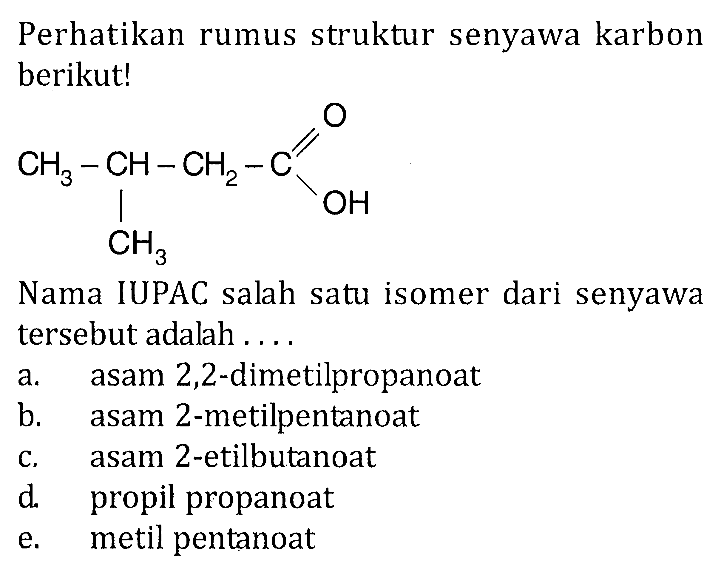 Perhatikan rumus struktur senyawa karbon berikut! 
CH3-CH-CH2-C O OH CH3 
Nama IUPAC salah isomer dari senyawa satu tersebut adalah 
a. asam 2,2-dimetilpropanoat 
b. asam 2-metilpentanoat 
c. asam 2-etilbutanoat 
d. propil propanoat 
e. metil pentanoat