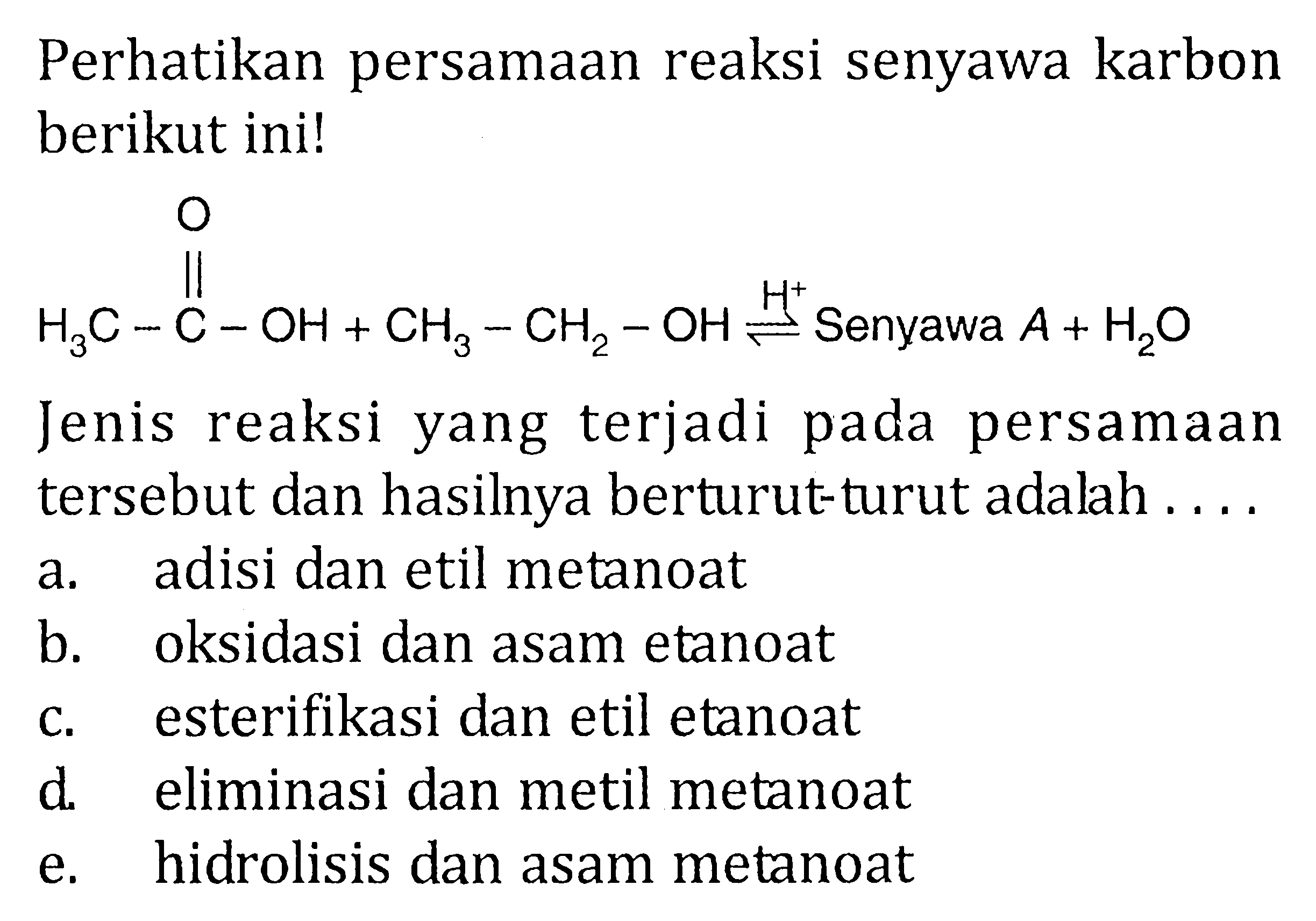 Perhatikan persamaan reaksi senyawa karbon berikut ini! 
H3C-C-OH O + CH3-CH2-OH <=> H^+ Senyawa A + H2O
Jenis reaksi yang terjadi pada persamaan tersebut dan hasilnya berturut-turut adalah 
a. adisi dan etil metanoat 
b. oksidasi dan asam etanoat 
c. esterifikasi dan etil etanoat 
d. eliminasi dan metil metanoat 
e. hidrolisis dan asam metanoat 