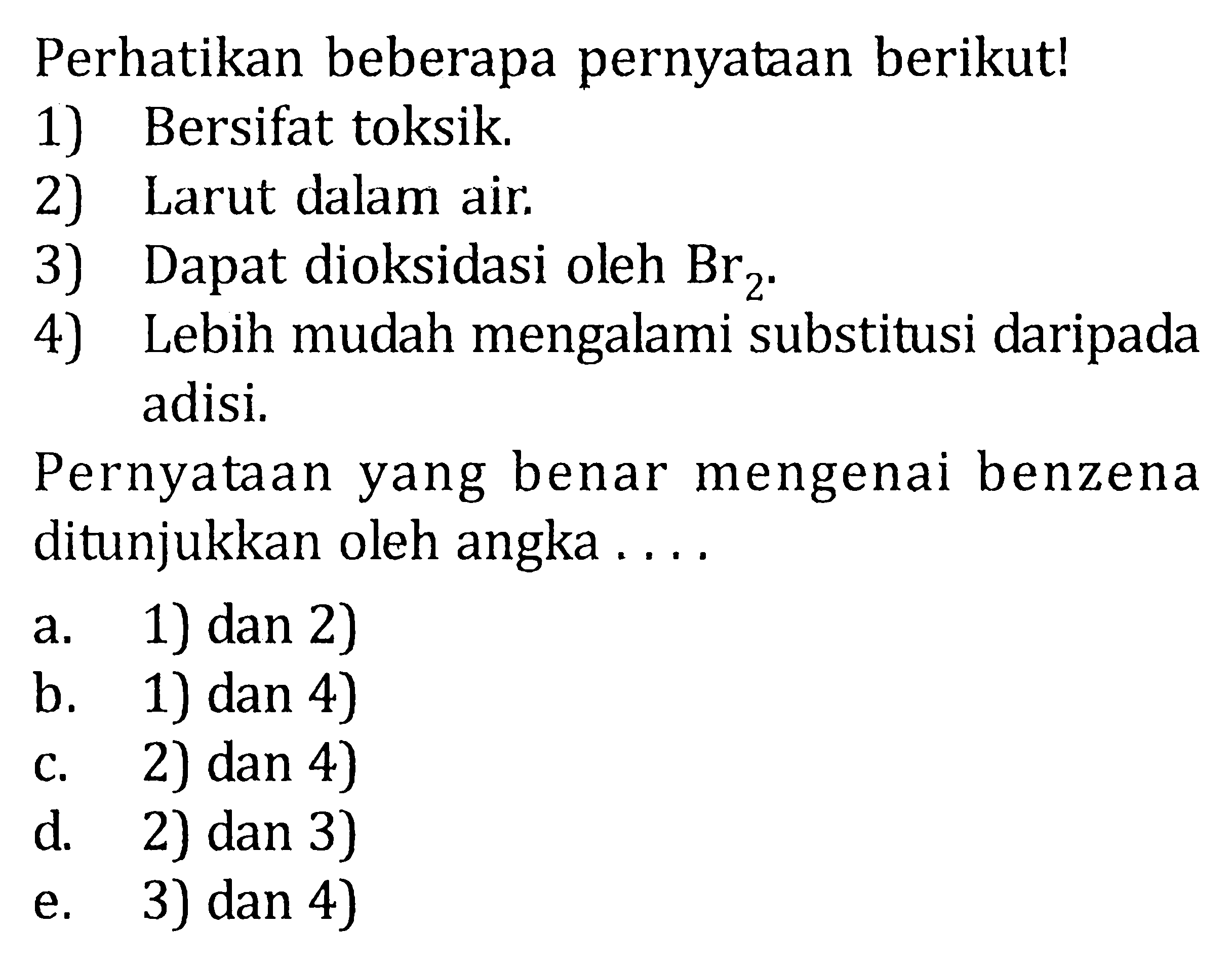 Perhatikan beberapa pernyataan berikut! 
1) Bersifat toksik. 
2) Larut dalam air. 
3) Dapat dioksidasi oleh Br2^-. 
4) Lebih mudah mengalami substitusi daripada adisi. Pernyataan yang benar mengenai benzena ditunjukkan oleh angka a. 1) dan 2) b. 1) dan 4) c. 2) dan 4) d. 2) dan 3) e. 3) dan 4) 