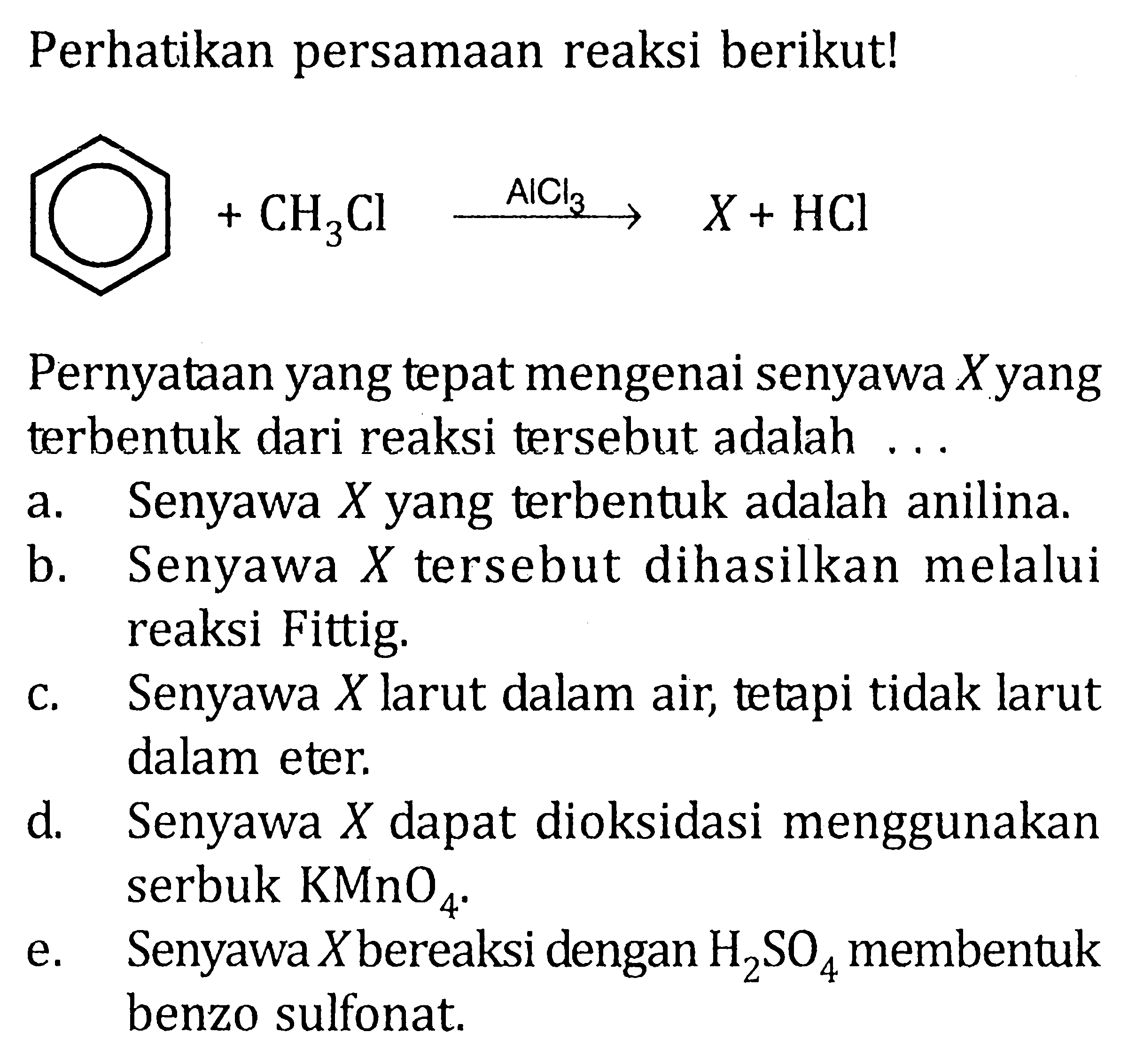 Perhatikan persamaan reaksi berikut! 
+ CH3Cl AlCl3 -> X + HCl 
Pernyataan yang tepat mengenai senyawa X yang terbentuk dari reaksi tersebut adalah 
a. Senyawa X yang terbentuk adalah anilina. 
b. Senyawa X tersebut dihasilkan melalui reaksi Fittig. 
c. Senyawa X larut dalam air, tetapi tidak larut dalam eter. 
d. Senyawa X dapat dioksidasi menggunakan serbuk KMnO4. 
e. Senyawa X bereaksi dengan H2SO4 menbentuk benzo sulfonat.