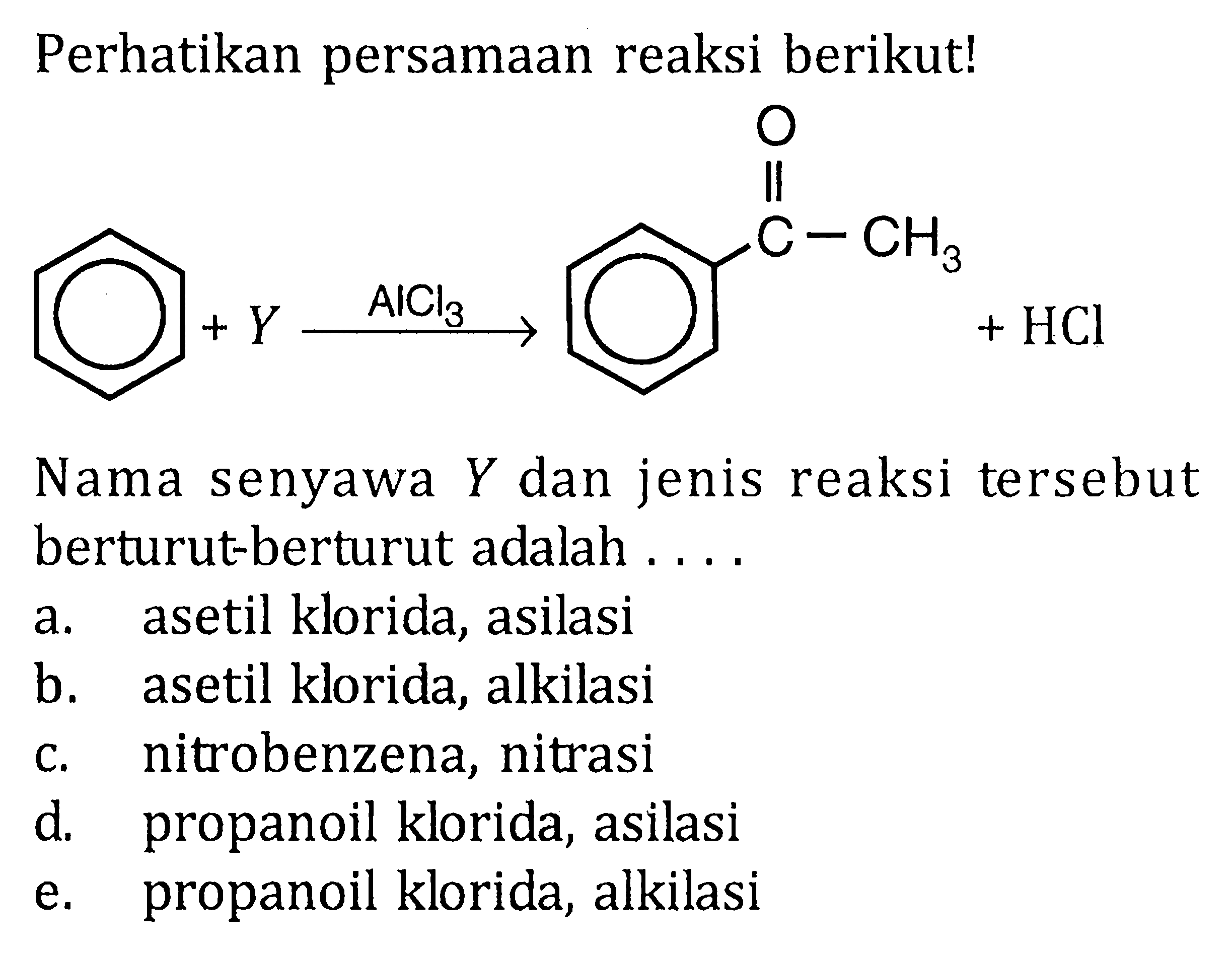 Perhatikan persamaan reaksi berikut! 
 + Y -> AICl3 C-CH3 O + HCl Nama senyawa Y dan jenis reaksi tersebut berturut-turut adalah 
a. asetil klorida, asilasi b. asetil klorida, alkilasi c. nitrobenzena, nitrasi d. propanoil klorida, asilasi e. propanoil klorida, alkilasi 