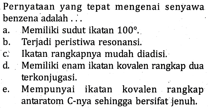 Pernyataan yang tepat mengenai senyawa benzena adalah 
a. Memiliki sudut ikatan 100. 
b. Terjadi peristiwa resonansi. 
c. Ikatan rangkapnya mudah diadisi. 
d. Memiliki enam ikatan kovalen rangkap dua terkonjugasi. 
e. Mempunyai ikatan kovalen rangkap antaratom C-nya sehingga bersifat jenuh.