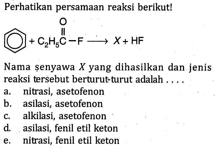 Perhatikan persamaan reaksi berikut!
 + C2H5C-F -> X+ HF O Nama senyawa X yang dihasilkan dan jenis reaksi tersebut berturut-turut adalah a. nitrasi, asetofenon b. asilasi, asetofenon c. alkilasi, asetofenon d. asilasi, fenil etil keton e. nitrasi, fenil etil keton