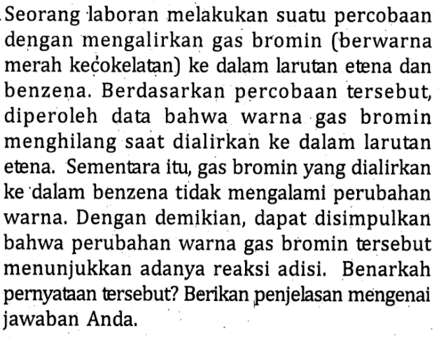 Seorang laboran melakukan suatu percobaan dengan mengalirkan gas bromin (berwarna merah kecokelatan) ke dalam larutan etena dan benzena. Berdasarkan percobaan tersebut diperoleh data bahwa warna gas bromin menghilang saat dialirkan ke dalam larutan etena. Sementara itu, gas bromin yang dialirkan ke dalam benzena tidak mengalami perubahan warna. Dengan demikian, dapat disimpulkan bahwa perubahan warna gas bromin tersebut menunjukkan adanya reaksi adisi. Benarkah pernyataan tersebut? Berikan penjelasan mengenai jawaban Anda.