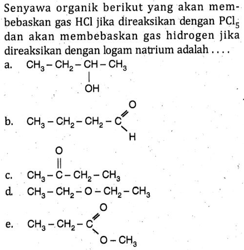 Senyawa organik berikut yang akan membebaskan gas HCl jika direaksikan dengan PCl5 dan akan membebaskan gas hidrogen jika direaksikan dengan logam natrium adalah ....
a. CH3 CH2 CH OH CH3
b. CH3 CH2 CH2 C O H
c. CH3 C O CH2 CH3
d. CH3 CH2 O CH2 CH3
e. CH3 CH2 C O O CH3