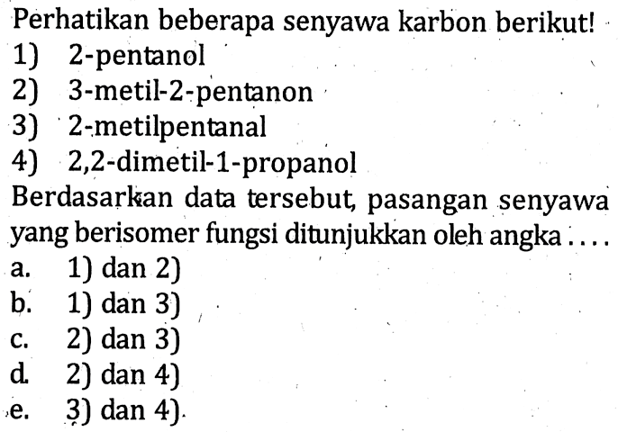 Perhatikan beberapa senyawa karbon berikut! 
1) 2-pentanol 
2) 3-metil-2-pentanon 
3) 2-metilpentanal 
4) 2,2-dimetil-1-propanol 
Berdasarkan data tersebut, pasangan senyawa yang berisomer fungsi ditunjukkan oleh angka .... 
a. 1) dan 2) 
b. 1) dan 3) 
c. 2) dan 3) 
d. 2) dan 4) 
e. 3) dan 4)