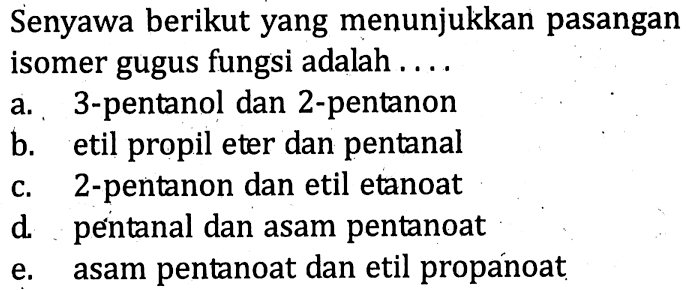 Senyawa berikut yang menunjukkan pasangan isomer gugus fungsi adalah ... a. 3-pentanol dan 2-pentanon b. etil propil eter dan pentanal c. 2-pentanon dan etil etanoat d. pentanal dan asam pentanoat e. asam pentanoat dan etil propanoat