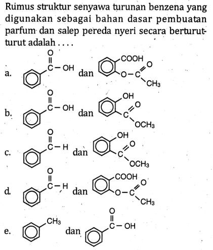 Ruimus struktur senyawa turunan benzena yang digunakan sebagai bahan dasar pembuatan parfum dan salep pereda nyeri secara berturut-turut adalah ....
a. O C OH dan COOH O C O CH3
b. O C OH dan OH C O OCH3
c. O C H dan OH C O OCH3
d. O C H dan COOH O C O CH3
e. CH3 dan OC OH