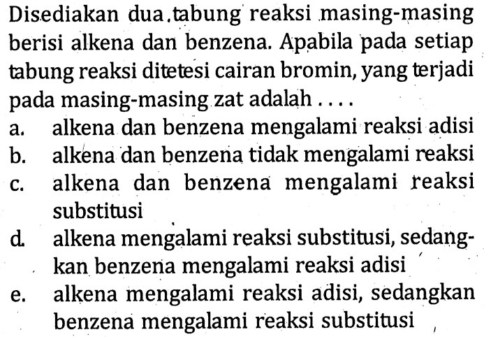 Disediakan dua tabung reaksi masing-masing berisi alkena dan benzena. Apabila pada setiap tabung reaksi ditetesi cairan bromin, yang terjadi pada masing-masing zat adalah .... a. alkena dan benzena mengalami reaksi adisi b. alkena dan benzena tidak mengalami reaksi c. alkena dan benzena  mengalami reaksi substitusi d. alkena mengalami reaksi substitusi, sedangkan benzena mengalami reaksi adisi e. alkena mengalami reaksi adisi, sedangkan benzena mengalami reaksi substitusi