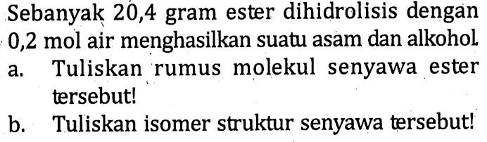 Sebanyak 20,4 gram ester dihidrolisis dengan 0,2 mol air menghasilkan suatu asam dan alkohol. 
a. Tuliskan rumus molekul senyawa ester tersebut! 
b. Tuliskan isomer struktur senyawa tersebut!