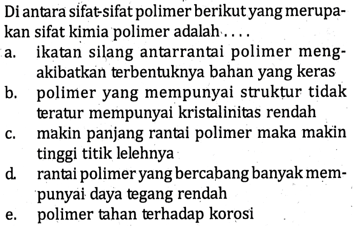 Di antara sifat-sifat polimer berikut yang merupakan sifat kimia polimer adalah .... 
a. ikatan silang antarrantai polimer mengakibatkan terbentuknya bahan yang keras 
b. polimer yang mempunyai struktur tidak teratur mempunyai kristalinitas rendah 
c. makin panjang rantai polimer maka makin tinggi titik lelehnya 
d. rantai polimer yang bercabang banyak mempunyai daya tegang rendah 
e. polimer tahan terhadap korosi