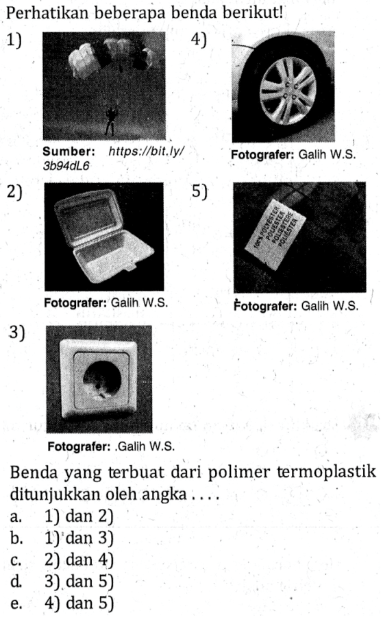 Perhatikan beberapa benda berikut!
1) Sumber: https://bit.ly/3b94dL6
2) Fotografer: Galih W.S.
3) Fotografer: Galih W.S.
4) Fotografer: Galih W.S.
5) Fotografer: Galih W.S.

Benda yang terbuat dari polimer termoplastik ditunjukkan oleh angka ....
a. 1) dan 2)
b. 1) dan 3) 
c. 2) dan 4)
d. 3) dan 5) 
e. 4) dan 5)