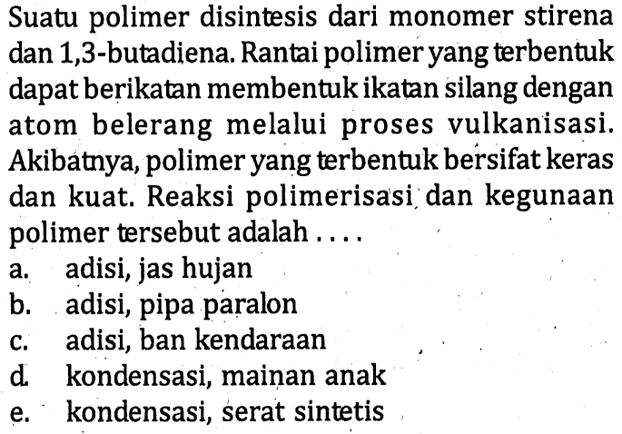 Suatu polimer disintesis dari monomer stirena dan 1,3-butadiena. Rantai polimer yang terbentuk dapat berikatan membentuk ikatan silang dengan atom belerang melalui proses vulkanisasi. Akibatnya, polimer yang terbentuk bersifat keras dan kuat. Reaksi polimerisasi dan kegunaan polimer tersebut adalah ....
