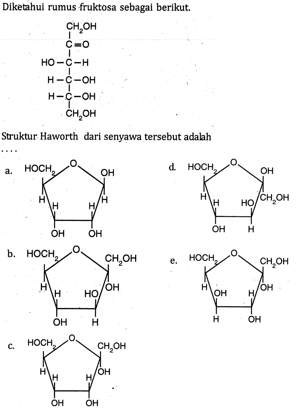 Diketahui rumus fruktosa sebagai berikut.
CH2OH 
C=O
HO-C-H
HO-C-H
HO-C-H
CH2OH 

Struktur Haworth dari senyawa tersebut adalah
a. HOCH2 H H OH OH H H OH O
d. HOCH2 H H OH H HO CH2OH OH O
b. HOCH2 H H OH H HO OH CH2OH O
e.  HOCH2 H OH H OH H OH CH2OH O 
c. HOCH2 H H OH OH H OH CH2OH O
