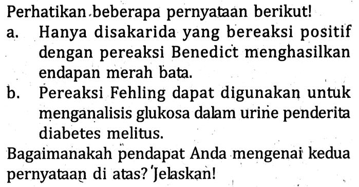 Perhatikan beberapa pernyataan berikut!
a. Hanya disakarida yang bereaksi positif dengan pereaksi Benedict menghasilkan endapan merah bata.
b. Pereaksi Fehling dapat digunakan untuk menganalisis glukosa dalam urine penderita diabetes melitus.

Bagaimanakah pendapat Anda mengenai kedua pernyataan di atas? 'Jelaskan!