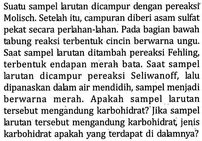 Suatu sampel larutan dicampur dengan pereaksǐ Molisch. Setelah itu, campuran diberi asam sulfat pekat secara perlahan-lahan. Pada bagian bawah tabung reaksi terbentuk cincin berwarna ungu. Saat sampel larutan ditambah pereaksi Fehling, terbentuk endapan merah bata. Saat sampel larutan dicampur pereaksi Seliwanoff, lalu dipanaskan dalam air mendidih, sampel menjadi berwarna merah. Apakah sampel larutan tersebut mengandung karbohidrat? Jika sampel larutan tersebut mengandung karbohidrat, jenis karbohidrat apakah yang terdapat di dalamnya?