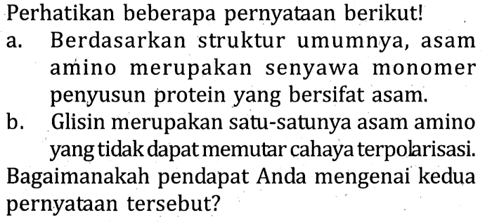 Perhatikan beberapa pernyataan berikut!
a. Berdasarkan struktur umumnya, asam amino merupakan senyawa monomer penyusun protein yang bersifat asam.
b. Glisin merupakan satu-satunya asam amino yang tidak dapat memutar cahaya terpolarisasi. Bagaimanakah pendapat Anda mengenai kedua pernyataan tersebut? 