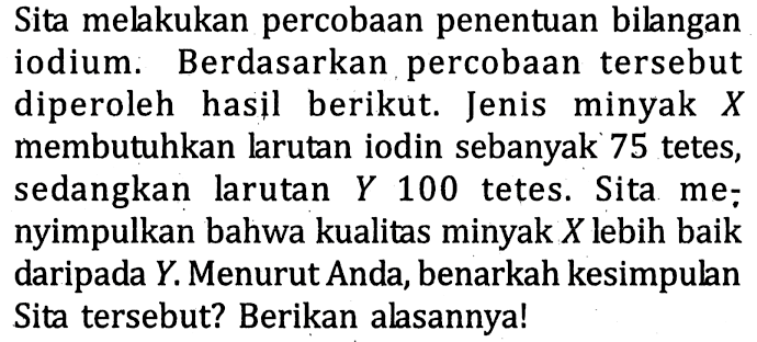 Sita melakukan percobaan penentuan bilangan iodium. Berdasarkan percobaan tersebut diperoleh hasil berikut. Jenis minyak X membutuhkan larutan iodin sebanyak 75 tetes, sedangkan larutan Y 100 tetes. Sita menyimpulkan bahwa kualitas minyak X lebih baik daripada Y. Menurut Anda, benarkah kesimpulan Sita tersebut? Berikan alasannya!