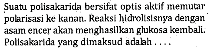 Suatu polisakarida bersifat optis aktif memutar polarisasi ke kanan. Reaksi hidrolisisnya dengan asam encer akan menghasilkan glukosa kembali. Polisakarida yang dimaksud adalah ....