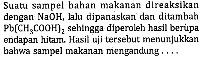 Suatu sampel bahan makanan direaksikan dengan NaOH, lalu dipanaskan dan ditambah Pb(CH3 COOH)2 sehingga diperoleh hasil berủpa endapan hitam. Hasil uji tersebut menunjukkan bahwa sampel makanan mengandung ...