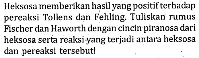 Heksosa memberikan hasil yang positif terhadap pereaksi Tollens dan Fehling. Tuliskan rumus Fischer dan Haworth dengan cincin piranosa dari heksosa serta reaksi yang terjadi antara heksosa dan pereaksi tersebut!